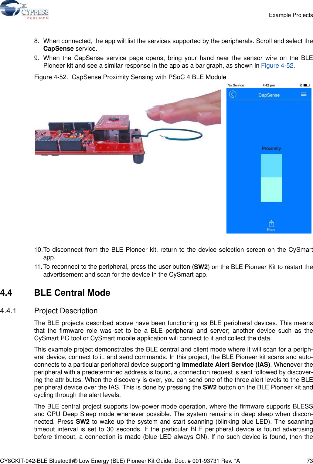 CY8CKIT-042-BLE Bluetooth® Low Energy (BLE) Pioneer Kit Guide, Doc. # 001-93731 Rev. *A 73Example Projects8. When connected, the app will list the services supported by the peripherals. Scroll and select theCapSense service.9. When the CapSense service page opens, bring your hand near the sensor wire on the BLEPioneer kit and see a similar response in the app as a bar graph, as shown in Figure 4-52.Figure 4-52.  CapSense Proximity Sensing with PSoC 4 BLE Module10.To disconnect from the BLE Pioneer kit, return to the device selection screen on the CySmartapp.11.To reconnect to the peripheral, press the user button (SW2) on the BLE Pioneer Kit to restart theadvertisement and scan for the device in the CySmart app.4.4 BLE Central Mode4.4.1 Project DescriptionThe BLE projects described above have been functioning as BLE peripheral devices. This meansthat the firmware role was set to be a BLE peripheral and server; another device such as theCySmart PC tool or CySmart mobile application will connect to it and collect the data.This example project demonstrates the BLE central and client mode where it will scan for a periph-eral device, connect to it, and send commands. In this project, the BLE Pioneer kit scans and auto-connects to a particular peripheral device supporting Immediate Alert Service (IAS). Whenever theperipheral with a predetermined address is found, a connection request is sent followed by discover-ing the attributes. When the discovery is over, you can send one of the three alert levels to the BLEperipheral device over the IAS. This is done by pressing the SW2 button on the BLE Pioneer kit andcycling through the alert levels.The BLE central project supports low-power mode operation, where the firmware supports BLESSand CPU Deep Sleep mode whenever possible. The system remains in deep sleep when discon-nected. Press SW2 to wake up the system and start scanning (blinking blue LED). The scanningtimeout interval is set to 30 seconds. If the particular BLE peripheral device is found advertisingbefore timeout, a connection is made (blue LED always ON). If no such device is found, then the