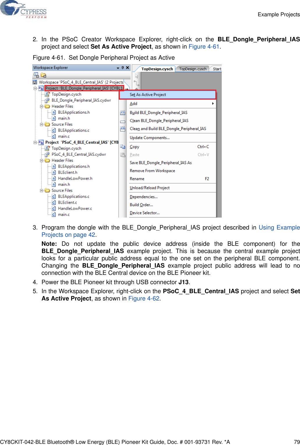 CY8CKIT-042-BLE Bluetooth® Low Energy (BLE) Pioneer Kit Guide, Doc. # 001-93731 Rev. *A 79Example Projects2. In the PSoC Creator Workspace Explorer, right-click on the BLE_Dongle_Peripheral_IASproject and select Set As Active Project, as shown in Figure 4-61.Figure 4-61.  Set Dongle Peripheral Project as Active3. Program the dongle with the BLE_Dongle_Peripheral_IAS project described in Using ExampleProjects on page 42.Note: Do not update the public device address (inside the BLE component) for theBLE_Dongle_Peripheral_IAS example project. This is because the central example projectlooks for a particular public address equal to the one set on the peripheral BLE component.Changing the BLE_Dongle_Peripheral_IAS example project public address will lead to noconnection with the BLE Central device on the BLE Pioneer kit.4. Power the BLE Pioneer kit through USB connector J13.5. In the Workspace Explorer, right-click on the PSoC_4_BLE_Central_IAS project and select SetAs Active Project, as shown in Figure 4-62.