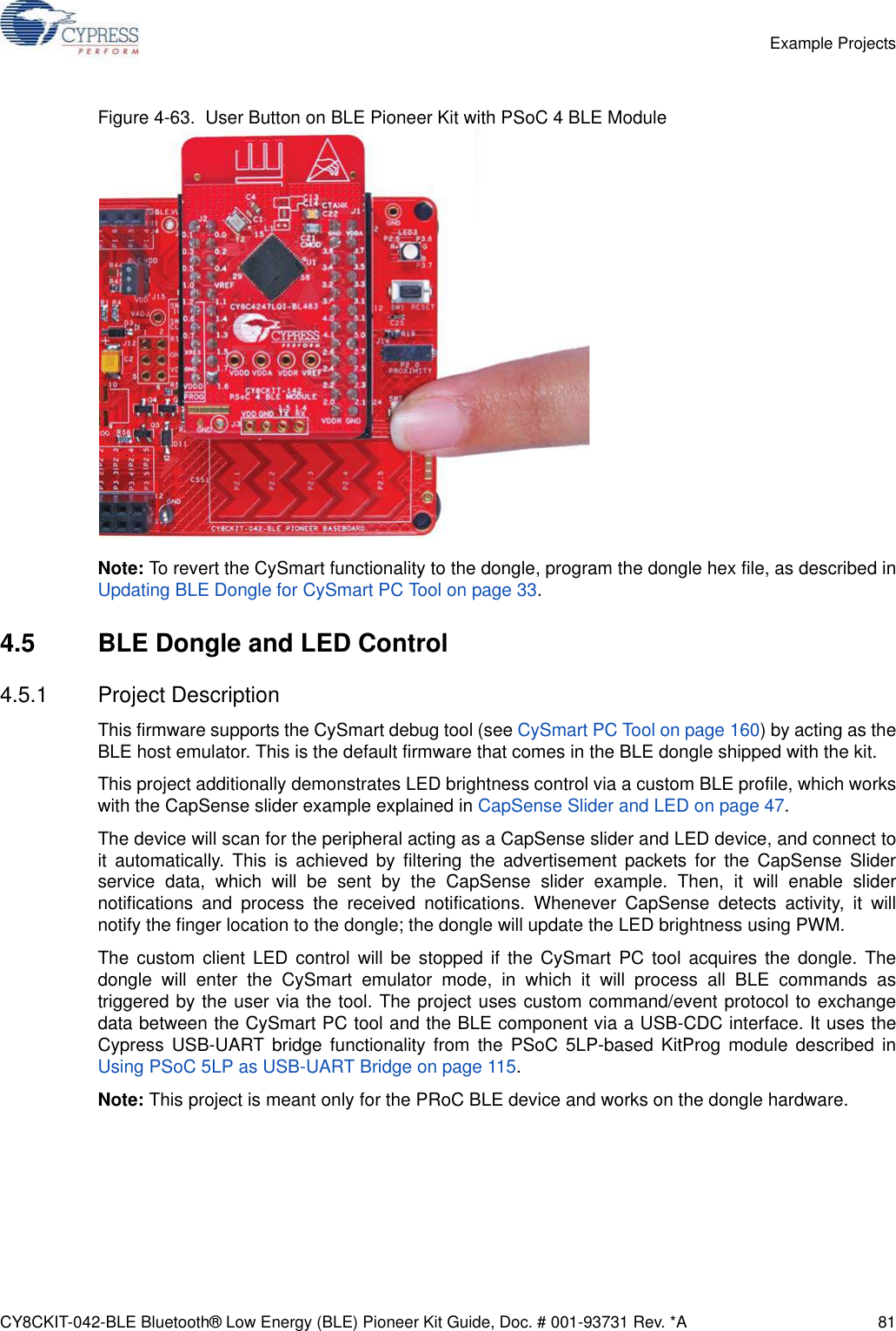 CY8CKIT-042-BLE Bluetooth® Low Energy (BLE) Pioneer Kit Guide, Doc. # 001-93731 Rev. *A 81Example ProjectsFigure 4-63.  User Button on BLE Pioneer Kit with PSoC 4 BLE ModuleNote: To revert the CySmart functionality to the dongle, program the dongle hex file, as described inUpdating BLE Dongle for CySmart PC Tool on page 33.4.5 BLE Dongle and LED Control4.5.1 Project DescriptionThis firmware supports the CySmart debug tool (see CySmart PC Tool on page 160) by acting as theBLE host emulator. This is the default firmware that comes in the BLE dongle shipped with the kit.This project additionally demonstrates LED brightness control via a custom BLE profile, which workswith the CapSense slider example explained in CapSense Slider and LED on page 47. The device will scan for the peripheral acting as a CapSense slider and LED device, and connect toit automatically. This is achieved by filtering the advertisement packets for the CapSense Sliderservice data, which will be sent by the CapSense slider example. Then, it will enable slidernotifications and process the received notifications. Whenever CapSense detects activity, it willnotify the finger location to the dongle; the dongle will update the LED brightness using PWM.The custom client LED control will be stopped if the CySmart PC tool acquires the dongle. Thedongle will enter the CySmart emulator mode, in which it will process all BLE commands astriggered by the user via the tool. The project uses custom command/event protocol to exchangedata between the CySmart PC tool and the BLE component via a USB-CDC interface. It uses theCypress USB-UART bridge functionality from the PSoC 5LP-based KitProg module described inUsing PSoC 5LP as USB-UART Bridge on page 115.Note: This project is meant only for the PRoC BLE device and works on the dongle hardware.