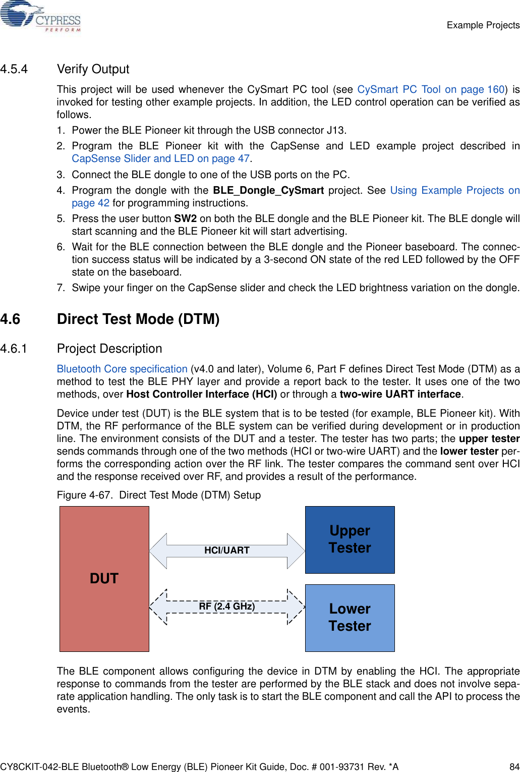 CY8CKIT-042-BLE Bluetooth® Low Energy (BLE) Pioneer Kit Guide, Doc. # 001-93731 Rev. *A 84Example Projects4.5.4 Verify OutputThis project will be used whenever the CySmart PC tool (see CySmart PC Tool on page 160) isinvoked for testing other example projects. In addition, the LED control operation can be verified asfollows.1. Power the BLE Pioneer kit through the USB connector J13.2. Program the BLE Pioneer kit with the CapSense and LED example project described inCapSense Slider and LED on page 47.3. Connect the BLE dongle to one of the USB ports on the PC.4. Program the dongle with the BLE_Dongle_CySmart project. See Using Example Projects onpage 42 for programming instructions.5. Press the user button SW2 on both the BLE dongle and the BLE Pioneer kit. The BLE dongle willstart scanning and the BLE Pioneer kit will start advertising.6. Wait for the BLE connection between the BLE dongle and the Pioneer baseboard. The connec-tion success status will be indicated by a 3-second ON state of the red LED followed by the OFFstate on the baseboard.7. Swipe your finger on the CapSense slider and check the LED brightness variation on the dongle.4.6 Direct Test Mode (DTM)4.6.1 Project DescriptionBluetooth Core specification (v4.0 and later), Volume 6, Part F defines Direct Test Mode (DTM) as amethod to test the BLE PHY layer and provide a report back to the tester. It uses one of the twomethods, over Host Controller Interface (HCI) or through a two-wire UART interface.Device under test (DUT) is the BLE system that is to be tested (for example, BLE Pioneer kit). WithDTM, the RF performance of the BLE system can be verified during development or in productionline. The environment consists of the DUT and a tester. The tester has two parts; the upper testersends commands through one of the two methods (HCI or two-wire UART) and the lower tester per-forms the corresponding action over the RF link. The tester compares the command sent over HCIand the response received over RF, and provides a result of the performance.Figure 4-67.  Direct Test Mode (DTM) SetupThe BLE component allows configuring the device in DTM by enabling the HCI. The appropriateresponse to commands from the tester are performed by the BLE stack and does not involve sepa-rate application handling. The only task is to start the BLE component and call the API to process theevents.DUTUpper TesterLower TesterRF (2.4 GHz)HCI/UART