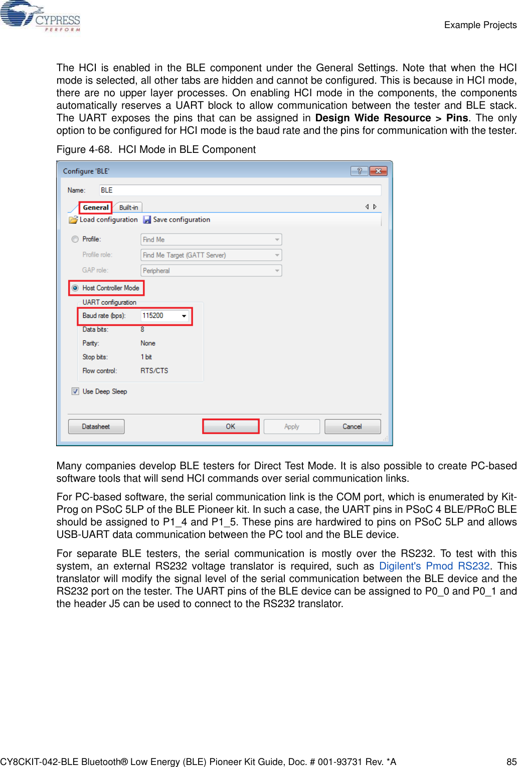 CY8CKIT-042-BLE Bluetooth® Low Energy (BLE) Pioneer Kit Guide, Doc. # 001-93731 Rev. *A 85Example ProjectsThe HCI is enabled in the BLE component under the General Settings. Note that when the HCImode is selected, all other tabs are hidden and cannot be configured. This is because in HCI mode,there are no upper layer processes. On enabling HCI mode in the components, the componentsautomatically reserves a UART block to allow communication between the tester and BLE stack.The UART exposes the pins that can be assigned in Design Wide Resource &gt; Pins. The onlyoption to be configured for HCI mode is the baud rate and the pins for communication with the tester.Figure 4-68.  HCI Mode in BLE ComponentMany companies develop BLE testers for Direct Test Mode. It is also possible to create PC-basedsoftware tools that will send HCI commands over serial communication links.For PC-based software, the serial communication link is the COM port, which is enumerated by Kit-Prog on PSoC 5LP of the BLE Pioneer kit. In such a case, the UART pins in PSoC 4 BLE/PRoC BLEshould be assigned to P1_4 and P1_5. These pins are hardwired to pins on PSoC 5LP and allowsUSB-UART data communication between the PC tool and the BLE device.For separate BLE testers, the serial communication is mostly over the RS232. To test with thissystem, an external RS232 voltage translator is required, such as Digilent&apos;s Pmod RS232. Thistranslator will modify the signal level of the serial communication between the BLE device and theRS232 port on the tester. The UART pins of the BLE device can be assigned to P0_0 and P0_1 andthe header J5 can be used to connect to the RS232 translator.