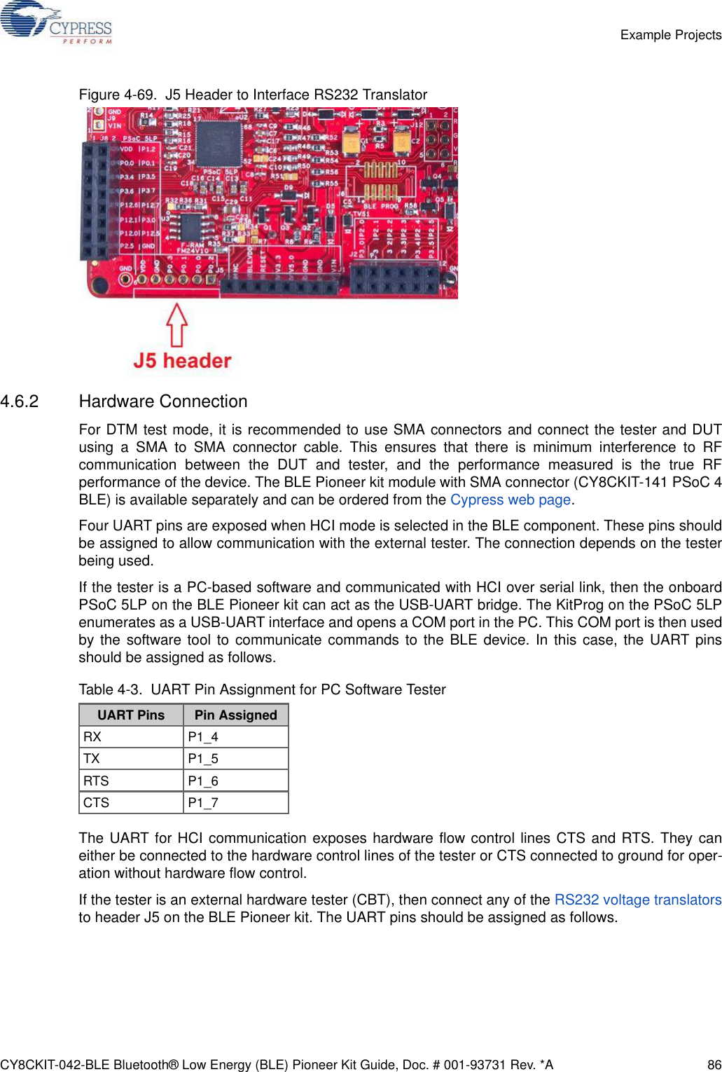 CY8CKIT-042-BLE Bluetooth® Low Energy (BLE) Pioneer Kit Guide, Doc. # 001-93731 Rev. *A 86Example ProjectsFigure 4-69.  J5 Header to Interface RS232 Translator4.6.2 Hardware ConnectionFor DTM test mode, it is recommended to use SMA connectors and connect the tester and DUTusing a SMA to SMA connector cable. This ensures that there is minimum interference to RFcommunication between the DUT and tester, and the performance measured is the true RFperformance of the device. The BLE Pioneer kit module with SMA connector (CY8CKIT-141 PSoC 4BLE) is available separately and can be ordered from the Cypress web page.Four UART pins are exposed when HCI mode is selected in the BLE component. These pins shouldbe assigned to allow communication with the external tester. The connection depends on the testerbeing used.If the tester is a PC-based software and communicated with HCI over serial link, then the onboardPSoC 5LP on the BLE Pioneer kit can act as the USB-UART bridge. The KitProg on the PSoC 5LPenumerates as a USB-UART interface and opens a COM port in the PC. This COM port is then usedby the software tool to communicate commands to the BLE device. In this case, the UART pinsshould be assigned as follows. The UART for HCI communication exposes hardware flow control lines CTS and RTS. They caneither be connected to the hardware control lines of the tester or CTS connected to ground for oper-ation without hardware flow control.If the tester is an external hardware tester (CBT), then connect any of the RS232 voltage translatorsto header J5 on the BLE Pioneer kit. The UART pins should be assigned as follows.Table 4-3.  UART Pin Assignment for PC Software TesterUART Pins Pin AssignedRX P1_4TX P1_5RTS P1_6CTS P1_7