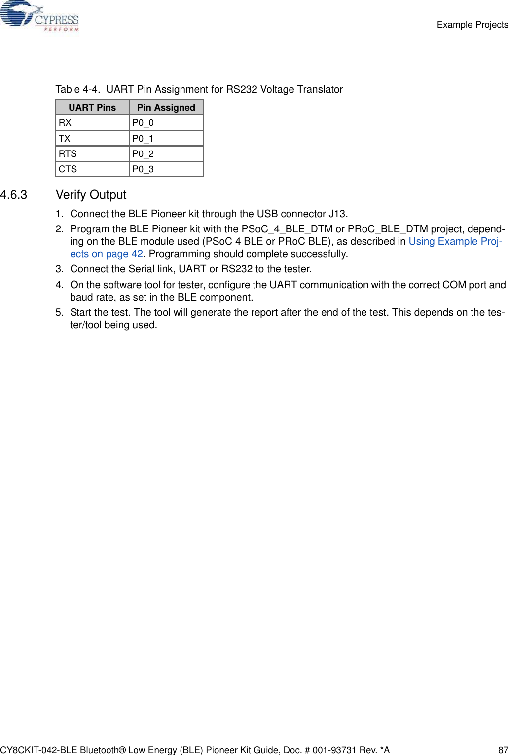 CY8CKIT-042-BLE Bluetooth® Low Energy (BLE) Pioneer Kit Guide, Doc. # 001-93731 Rev. *A 87Example Projects4.6.3 Verify Output1. Connect the BLE Pioneer kit through the USB connector J13.2. Program the BLE Pioneer kit with the PSoC_4_BLE_DTM or PRoC_BLE_DTM project, depend-ing on the BLE module used (PSoC 4 BLE or PRoC BLE), as described in Using Example Proj-ects on page 42. Programming should complete successfully.3. Connect the Serial link, UART or RS232 to the tester.4. On the software tool for tester, configure the UART communication with the correct COM port and baud rate, as set in the BLE component.5. Start the test. The tool will generate the report after the end of the test. This depends on the tes-ter/tool being used. Table 4-4.  UART Pin Assignment for RS232 Voltage TranslatorUART Pins Pin AssignedRX P0_0TX P0_1RTS P0_2CTS P0_3