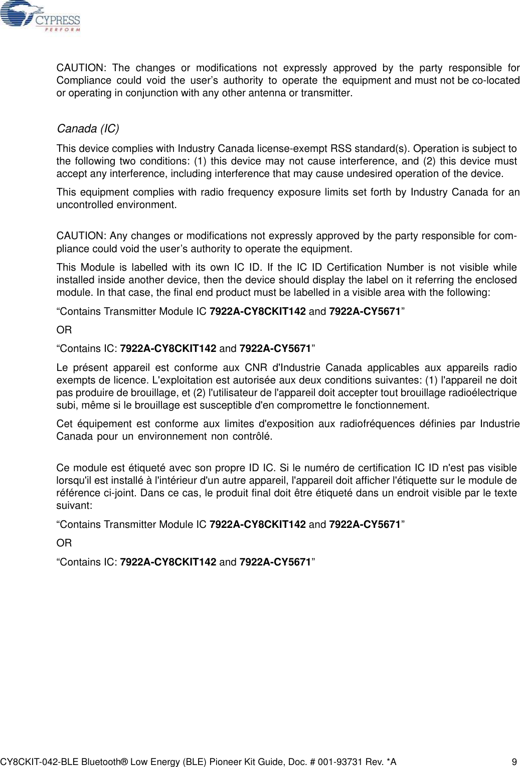 CY8CKIT-042-BLE Bluetooth® Low Energy (BLE) Pioneer Kit Guide, Doc. # 001-93731 Rev. *A 9CAUTION: The changes or modifications not expressly approved by the party responsible for Compliance could void the user’s authority to operate the equipment and must not be co-located or operating in conjunction with any other antenna or transmitter.Canada (IC)This device complies with Industry Canada license-exempt RSS standard(s). Operation is subject tothe following two conditions: (1) this device may not cause interference, and (2) this device mustaccept any interference, including interference that may cause undesired operation of the device.This equipment complies with radio frequency exposure limits set forth by Industry Canada for an uncontrolled environment. CAUTION: Any changes or modifications not expressly approved by the party responsible for com-pliance could void the user’s authority to operate the equipment.This Module is labelled with its own IC ID. If the IC ID Certification Number is not visible whileinstalled inside another device, then the device should display the label on it referring the enclosedmodule. In that case, the final end product must be labelled in a visible area with the following:“Contains Transmitter Module IC 7922A-CY8CKIT142 and 7922A-CY5671”OR “Contains IC: 7922A-CY8CKIT142 and 7922A-CY5671”Le présent appareil est conforme aux CNR d&apos;Industrie Canada applicables aux appareils radioexempts de licence. L&apos;exploitation est autorisée aux deux conditions suivantes: (1) l&apos;appareil ne doitpas produire de brouillage, et (2) l&apos;utilisateur de l&apos;appareil doit accepter tout brouillage radioélectriquesubi, même si le brouillage est susceptible d&apos;en compromettre le fonctionnement.Cet équipement est conforme aux limites d&apos;exposition aux radiofréquences définies par Industrie Canada pour un environnement non contrôlé. Ce module est étiqueté avec son propre ID IC. Si le numéro de certification IC ID n&apos;est pas visiblelorsqu&apos;il est installé à l&apos;intérieur d&apos;un autre appareil, l&apos;appareil doit afficher l&apos;étiquette sur le module deréférence ci-joint. Dans ce cas, le produit final doit être étiqueté dans un endroit visible par le textesuivant: “Contains Transmitter Module IC 7922A-CY8CKIT142 and 7922A-CY5671”OR “Contains IC: 7922A-CY8CKIT142 and 7922A-CY5671”