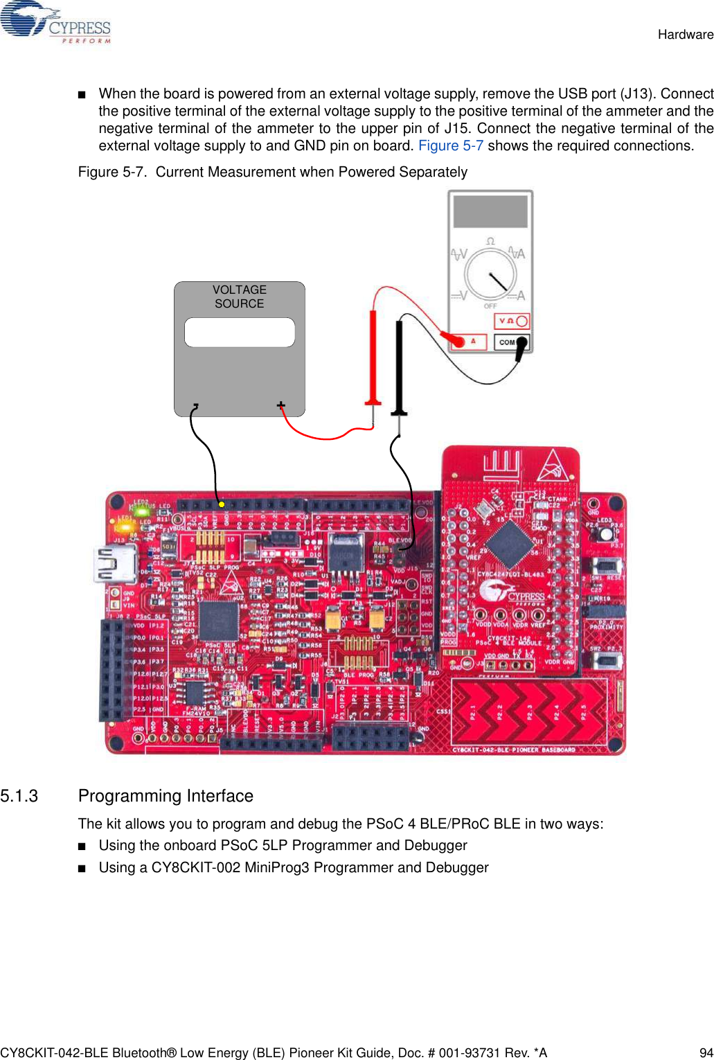 CY8CKIT-042-BLE Bluetooth® Low Energy (BLE) Pioneer Kit Guide, Doc. # 001-93731 Rev. *A 94Hardware■When the board is powered from an external voltage supply, remove the USB port (J13). Connectthe positive terminal of the external voltage supply to the positive terminal of the ammeter and thenegative terminal of the ammeter to the upper pin of J15. Connect the negative terminal of theexternal voltage supply to and GND pin on board. Figure 5-7 shows the required connections.Figure 5-7.  Current Measurement when Powered Separately5.1.3 Programming InterfaceThe kit allows you to program and debug the PSoC 4 BLE/PRoC BLE in two ways:■Using the onboard PSoC 5LP Programmer and Debugger ■Using a CY8CKIT-002 MiniProg3 Programmer and Debugger VOLTAGE SOURCE-                +