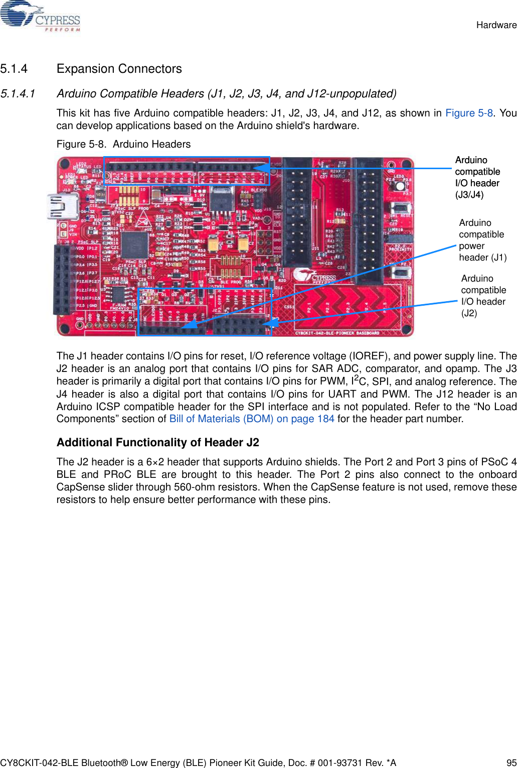 CY8CKIT-042-BLE Bluetooth® Low Energy (BLE) Pioneer Kit Guide, Doc. # 001-93731 Rev. *A 95Hardware5.1.4 Expansion Connectors5.1.4.1 Arduino Compatible Headers (J1, J2, J3, J4, and J12-unpopulated)This kit has five Arduino compatible headers: J1, J2, J3, J4, and J12, as shown in Figure 5-8. Youcan develop applications based on the Arduino shield&apos;s hardware.Figure 5-8.  Arduino HeadersThe J1 header contains I/O pins for reset, I/O reference voltage (IOREF), and power supply line. TheJ2 header is an analog port that contains I/O pins for SAR ADC, comparator, and opamp. The J3header is primarily a digital port that contains I/O pins for PWM, I2C, SPI, and analog reference. TheJ4 header is also a digital port that contains I/O pins for UART and PWM. The J12 header is anArduino ICSP compatible header for the SPI interface and is not populated. Refer to the “No LoadComponents” section of Bill of Materials (BOM) on page 184 for the header part number. Additional Functionality of Header J2The J2 header is a 6×2 header that supports Arduino shields. The Port 2 and Port 3 pins of PSoC 4BLE and PRoC BLE are brought to this header. The Port 2 pins also connect to the onboardCapSense slider through 560-ohm resistors. When the CapSense feature is not used, remove theseresistors to help ensure better performance with these pins. Arduino compatible I/O header (J3/J4)Arduino compatible I/O header (J3/J4)Arduino compatible I/O header (J2)Arduino compatible power header (J1)