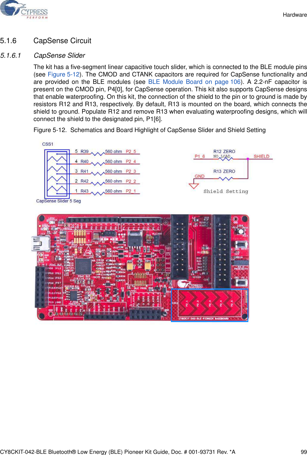 CY8CKIT-042-BLE Bluetooth® Low Energy (BLE) Pioneer Kit Guide, Doc. # 001-93731 Rev. *A 99Hardware5.1.6 CapSense Circuit5.1.6.1 CapSense SliderThe kit has a five-segment linear capacitive touch slider, which is connected to the BLE module pins(see Figure 5-12). The CMOD and CTANK capacitors are required for CapSense functionality andare provided on the BLE modules (see BLE Module Board on page 106). A 2.2-nF capacitor ispresent on the CMOD pin, P4[0], for CapSense operation. This kit also supports CapSense designsthat enable waterproofing. On this kit, the connection of the shield to the pin or to ground is made byresistors R12 and R13, respectively. By default, R13 is mounted on the board, which connects theshield to ground. Populate R12 and remove R13 when evaluating waterproofing designs, which willconnect the shield to the designated pin, P1[6].Figure 5-12.  Schematics and Board Highlight of CapSense Slider and Shield Setting