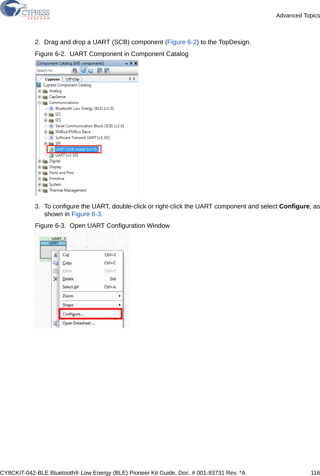 CY8CKIT-042-BLE Bluetooth® Low Energy (BLE) Pioneer Kit Guide, Doc. # 001-93731 Rev. *A 116Advanced Topics2. Drag and drop a UART (SCB) component (Figure 6-2) to the TopDesign. Figure 6-2.  UART Component in Component Catalog 3. To configure the UART, double-click or right-click the UART component and select Configure, asshown in Figure 6-3.Figure 6-3.  Open UART Configuration Window