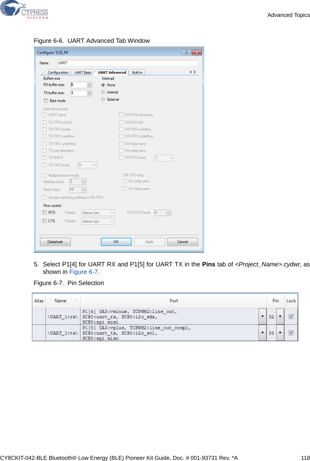 CY8CKIT-042-BLE Bluetooth® Low Energy (BLE) Pioneer Kit Guide, Doc. # 001-93731 Rev. *A 118Advanced TopicsFigure 6-6.  UART Advanced Tab Window 5. Select P1[4] for UART RX and P1[5] for UART TX in the Pins tab of &lt;Project_Name&gt;.cydwr, asshown in Figure 6-7. Figure 6-7.  Pin Selection 