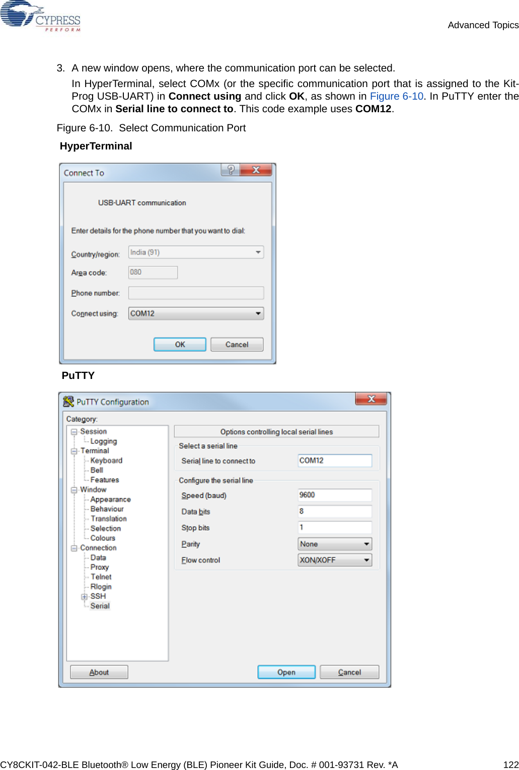 CY8CKIT-042-BLE Bluetooth® Low Energy (BLE) Pioneer Kit Guide, Doc. # 001-93731 Rev. *A 122Advanced Topics3. A new window opens, where the communication port can be selected.In HyperTerminal, select COMx (or the specific communication port that is assigned to the Kit-Prog USB-UART) in Connect using and click OK, as shown in Figure 6-10. In PuTTY enter theCOMx in Serial line to connect to. This code example uses COM12.Figure 6-10.  Select Communication Port HyperTerminalPuTTY