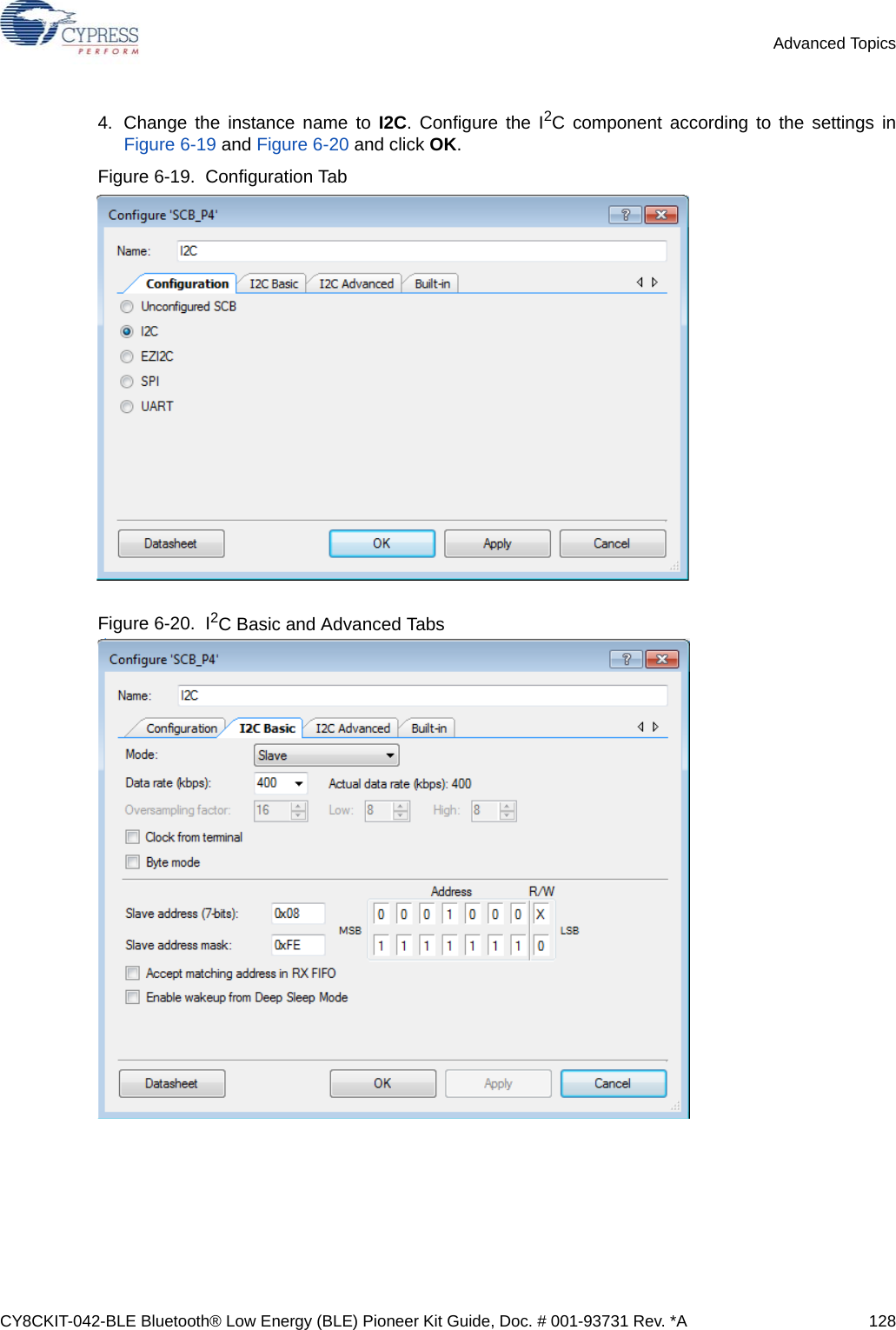 CY8CKIT-042-BLE Bluetooth® Low Energy (BLE) Pioneer Kit Guide, Doc. # 001-93731 Rev. *A 128Advanced Topics4. Change the instance name to I2C. Configure the I2C component according to the settings inFigure 6-19 and Figure 6-20 and click OK.Figure 6-19.  Configuration TabFigure 6-20.  I2C Basic and Advanced Tabs