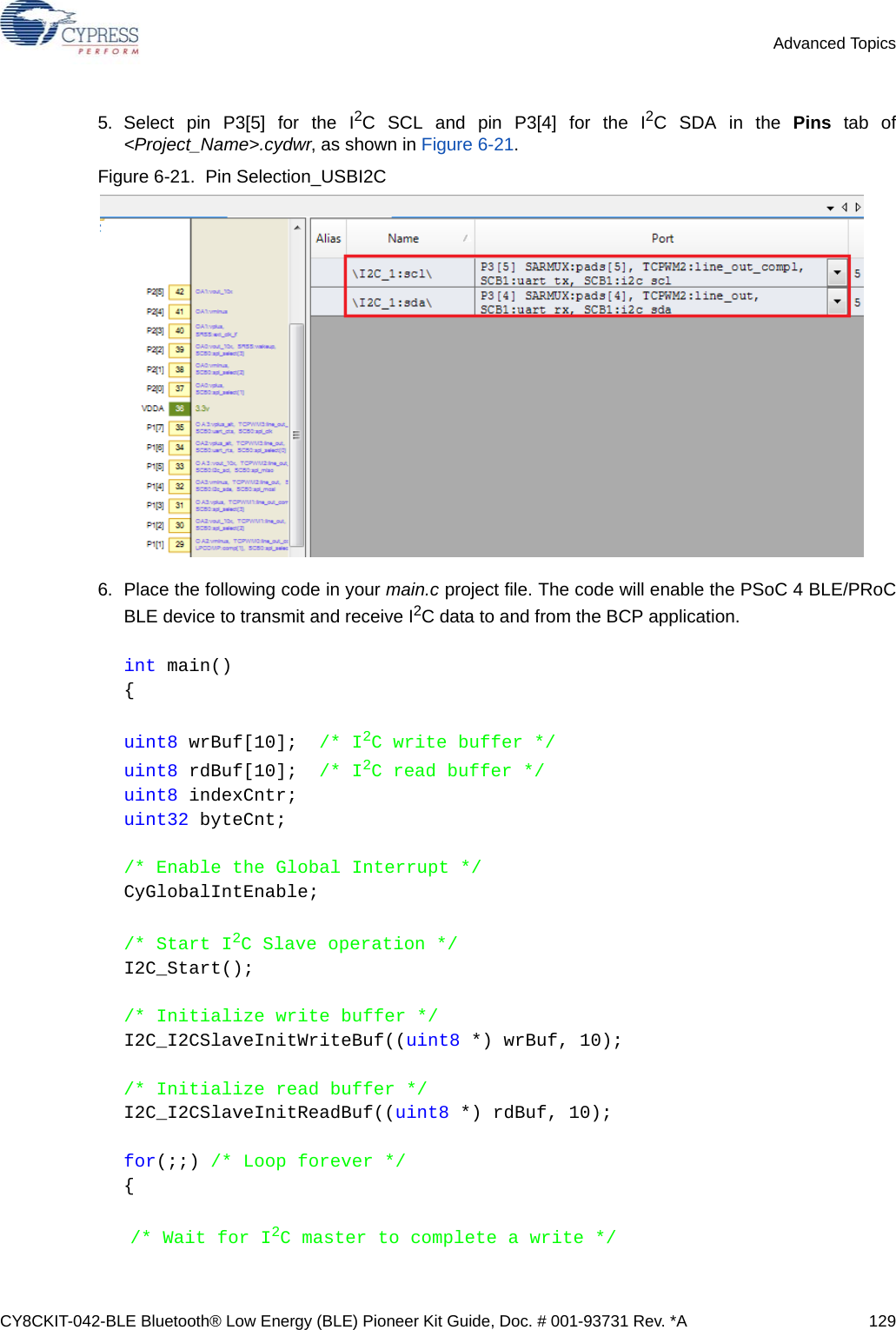 CY8CKIT-042-BLE Bluetooth® Low Energy (BLE) Pioneer Kit Guide, Doc. # 001-93731 Rev. *A 129Advanced Topics5. Select pin P3[5] for the I2C SCL and pin P3[4] for the I2C SDA in the Pins tab of&lt;Project_Name&gt;.cydwr, as shown in Figure 6-21.Figure 6-21.  Pin Selection_USBI2C 6. Place the following code in your main.c project file. The code will enable the PSoC 4 BLE/PRoCBLE device to transmit and receive I2C data to and from the BCP application.int main(){uint8 wrBuf[10];  /* I2C write buffer */uint8 rdBuf[10];  /* I2C read buffer */uint8 indexCntr;uint32 byteCnt;/* Enable the Global Interrupt */CyGlobalIntEnable;/* Start I2C Slave operation */I2C_Start();/* Initialize write buffer */I2C_I2CSlaveInitWriteBuf((uint8 *) wrBuf, 10);/* Initialize read buffer */I2C_I2CSlaveInitReadBuf((uint8 *) rdBuf, 10);for(;;) /* Loop forever */{/* Wait for I2C master to complete a write */