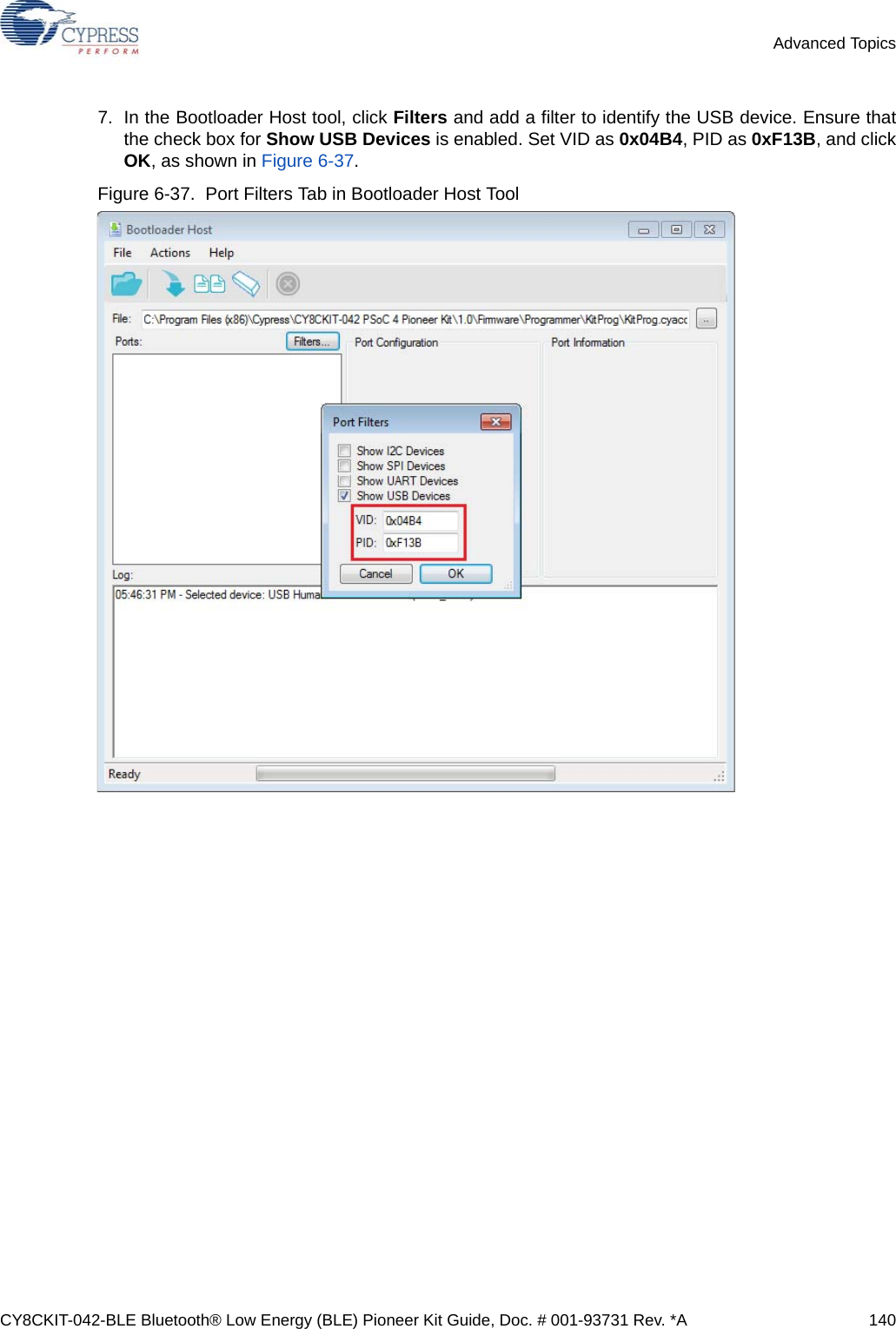 CY8CKIT-042-BLE Bluetooth® Low Energy (BLE) Pioneer Kit Guide, Doc. # 001-93731 Rev. *A 140Advanced Topics7. In the Bootloader Host tool, click Filters and add a filter to identify the USB device. Ensure thatthe check box for Show USB Devices is enabled. Set VID as 0x04B4, PID as 0xF13B, and clickOK, as shown in Figure 6-37.Figure 6-37.  Port Filters Tab in Bootloader Host Tool 