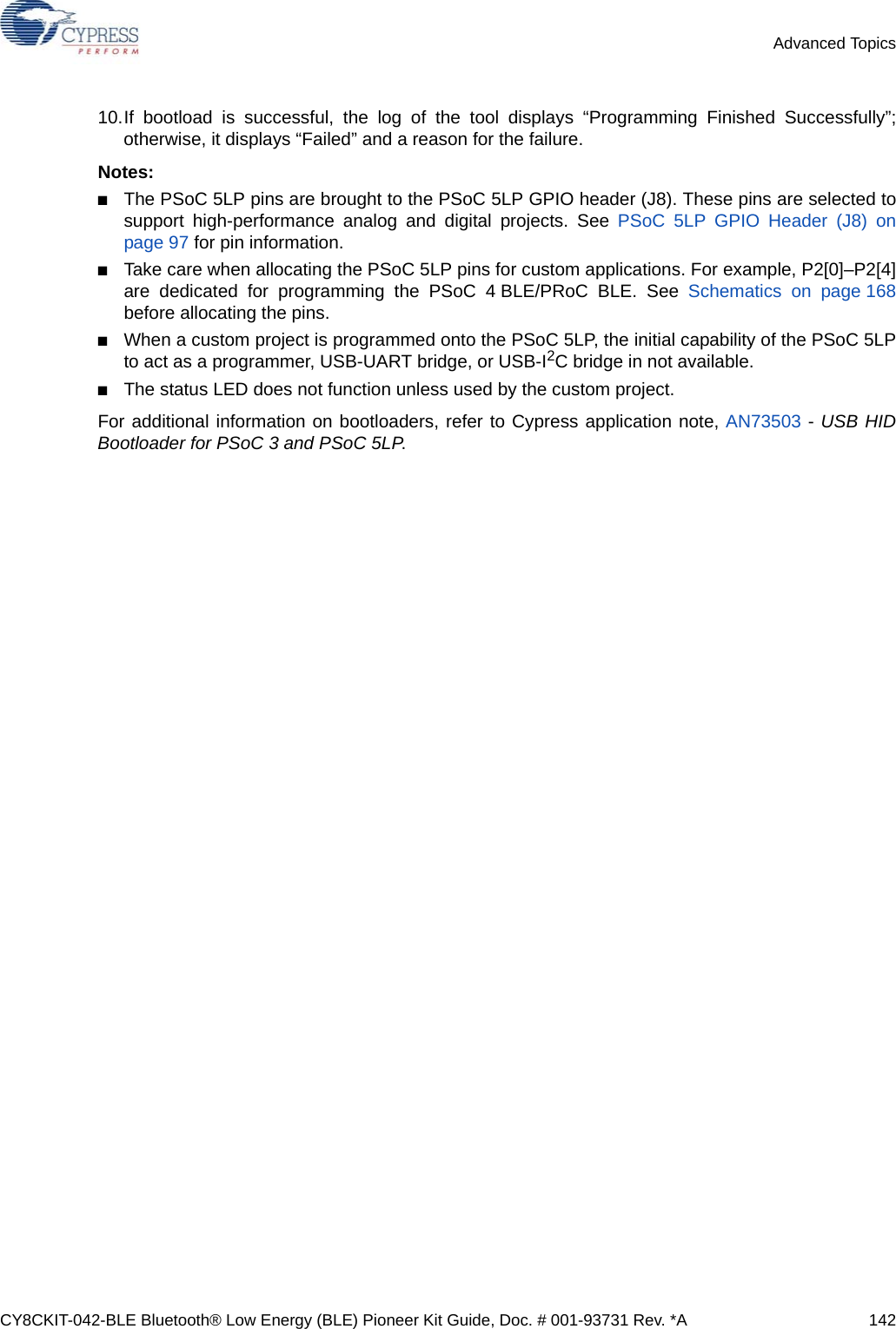 CY8CKIT-042-BLE Bluetooth® Low Energy (BLE) Pioneer Kit Guide, Doc. # 001-93731 Rev. *A 142Advanced Topics10.If bootload is successful, the log of the tool displays “Programming Finished Successfully”;otherwise, it displays “Failed” and a reason for the failure.Notes:■The PSoC 5LP pins are brought to the PSoC 5LP GPIO header (J8). These pins are selected tosupport high-performance analog and digital projects. See PSoC 5LP GPIO Header (J8) onpage 97 for pin information.■Take care when allocating the PSoC 5LP pins for custom applications. For example, P2[0]–P2[4]are dedicated for programming the PSoC 4 BLE/PRoC BLE. See Schematics on page 168before allocating the pins.■When a custom project is programmed onto the PSoC 5LP, the initial capability of the PSoC 5LPto act as a programmer, USB-UART bridge, or USB-I2C bridge in not available.■The status LED does not function unless used by the custom project.For additional information on bootloaders, refer to Cypress application note, AN73503 - USB HIDBootloader for PSoC 3 and PSoC 5LP.