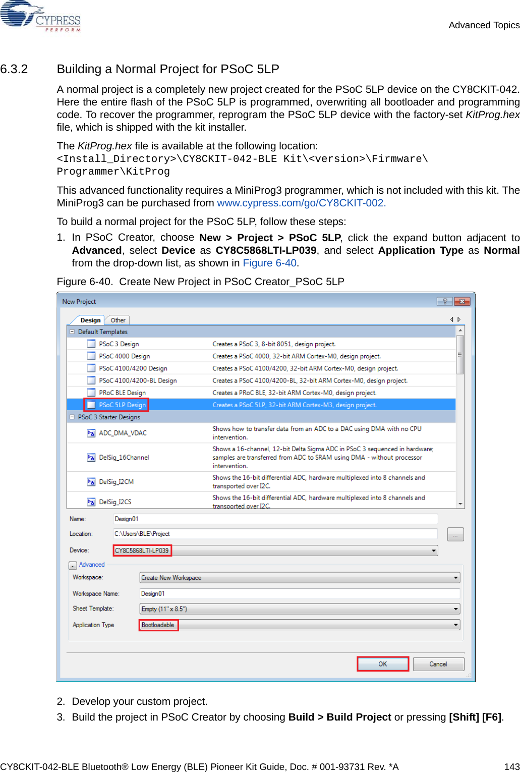 CY8CKIT-042-BLE Bluetooth® Low Energy (BLE) Pioneer Kit Guide, Doc. # 001-93731 Rev. *A 143Advanced Topics6.3.2 Building a Normal Project for PSoC 5LPA normal project is a completely new project created for the PSoC 5LP device on the CY8CKIT-042.Here the entire flash of the PSoC 5LP is programmed, overwriting all bootloader and programmingcode. To recover the programmer, reprogram the PSoC 5LP device with the factory-set KitProg.hexfile, which is shipped with the kit installer.The KitProg.hex file is available at the following location: &lt;Install_Directory&gt;\CY8CKIT-042-BLE Kit\&lt;version&gt;\Firmware\Programmer\KitProgThis advanced functionality requires a MiniProg3 programmer, which is not included with this kit. TheMiniProg3 can be purchased from www.cypress.com/go/CY8CKIT-002.To build a normal project for the PSoC 5LP, follow these steps:1. In PSoC Creator, choose New &gt; Project &gt; PSoC 5LP, click the expand button adjacent toAdvanced, select Device as CY8C5868LTI-LP039, and select Application Type as Normalfrom the drop-down list, as shown in Figure 6-40.Figure 6-40.  Create New Project in PSoC Creator_PSoC 5LP 2. Develop your custom project.3. Build the project in PSoC Creator by choosing Build &gt; Build Project or pressing [Shift] [F6].