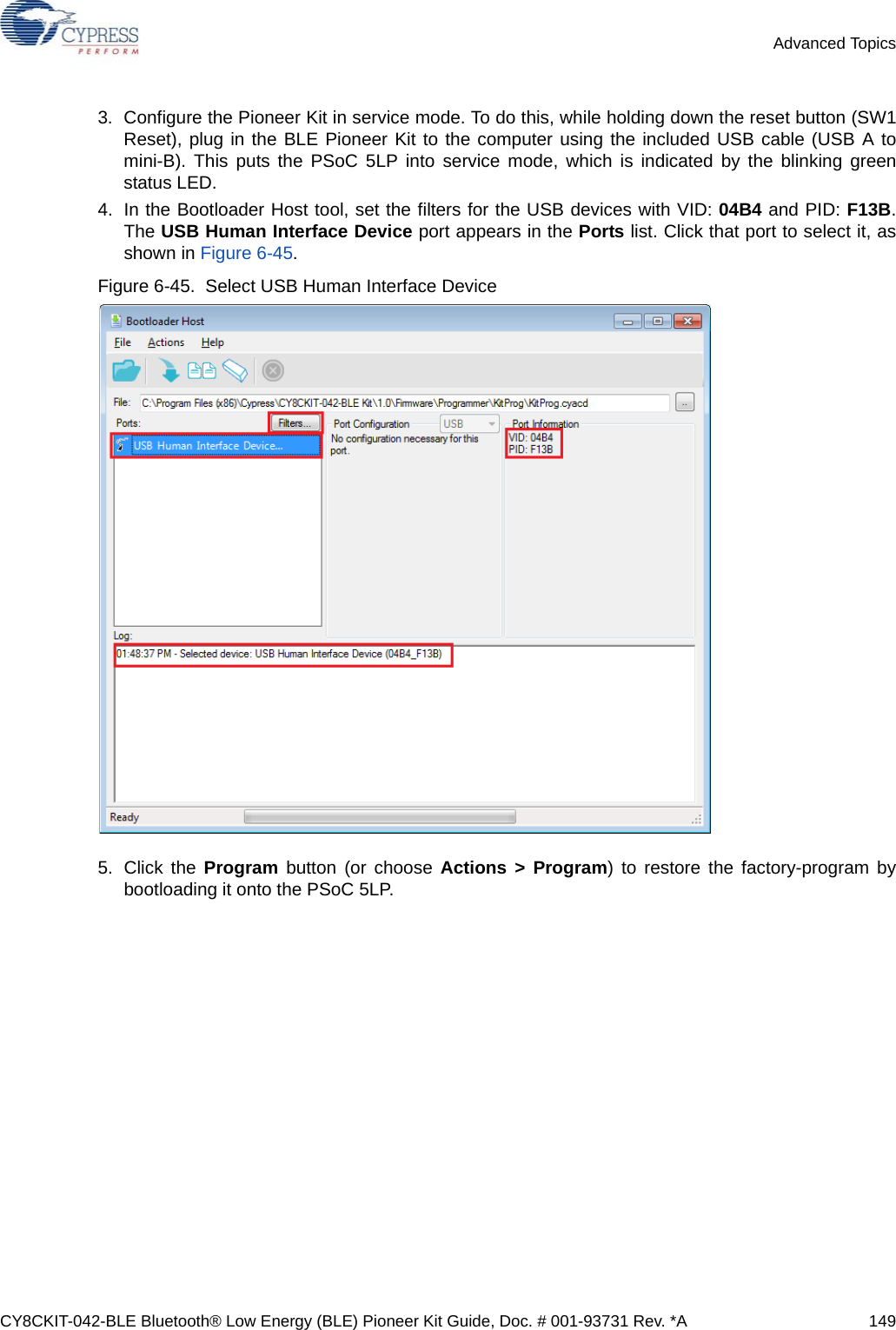 CY8CKIT-042-BLE Bluetooth® Low Energy (BLE) Pioneer Kit Guide, Doc. # 001-93731 Rev. *A 149Advanced Topics3. Configure the Pioneer Kit in service mode. To do this, while holding down the reset button (SW1Reset), plug in the BLE Pioneer Kit to the computer using the included USB cable (USB A tomini-B). This puts the PSoC 5LP into service mode, which is indicated by the blinking greenstatus LED.4. In the Bootloader Host tool, set the filters for the USB devices with VID: 04B4 and PID: F13B.The USB Human Interface Device port appears in the Ports list. Click that port to select it, asshown in Figure 6-45.Figure 6-45.  Select USB Human Interface Device5. Click the Program button (or choose Actions &gt; Program) to restore the factory-program bybootloading it onto the PSoC 5LP.