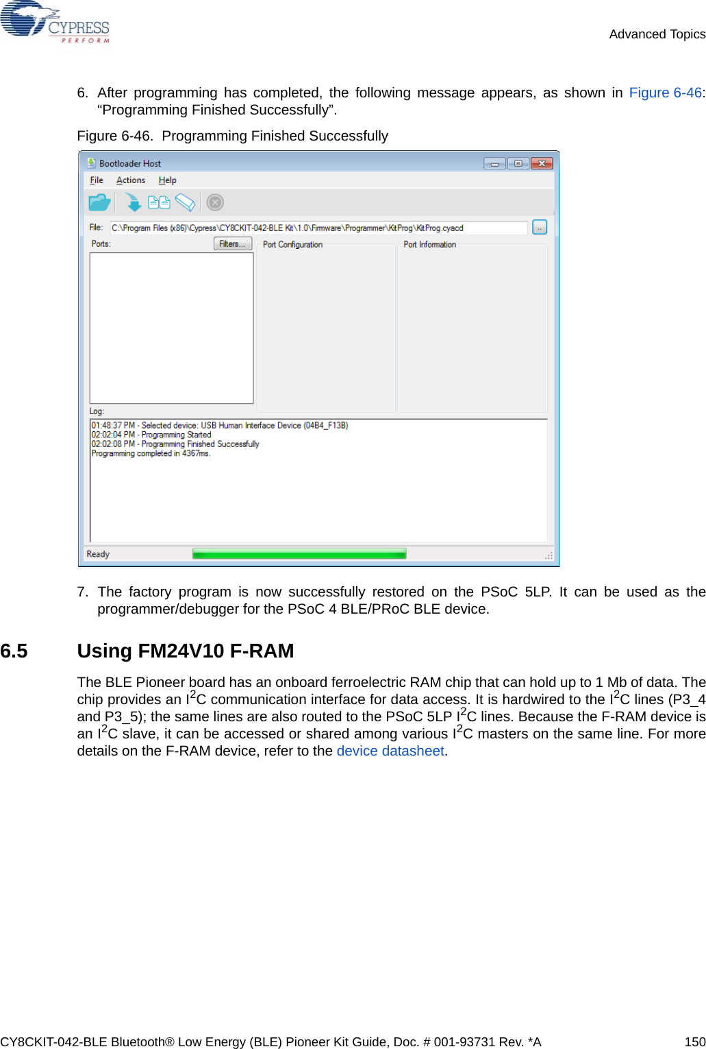 CY8CKIT-042-BLE Bluetooth® Low Energy (BLE) Pioneer Kit Guide, Doc. # 001-93731 Rev. *A 150Advanced Topics6. After programming has completed, the following message appears, as shown in Figure 6-46:“Programming Finished Successfully”.Figure 6-46.  Programming Finished Successfully7. The factory program is now successfully restored on the PSoC 5LP. It can be used as theprogrammer/debugger for the PSoC 4 BLE/PRoC BLE device.6.5 Using FM24V10 F-RAMThe BLE Pioneer board has an onboard ferroelectric RAM chip that can hold up to 1 Mb of data. Thechip provides an I2C communication interface for data access. It is hardwired to the I2C lines (P3_4and P3_5); the same lines are also routed to the PSoC 5LP I2C lines. Because the F-RAM device isan I2C slave, it can be accessed or shared among various I2C masters on the same line. For moredetails on the F-RAM device, refer to the device datasheet.