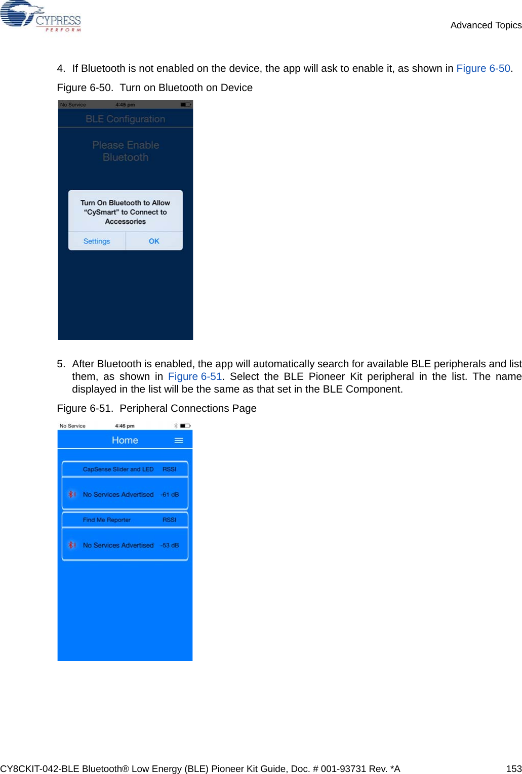 CY8CKIT-042-BLE Bluetooth® Low Energy (BLE) Pioneer Kit Guide, Doc. # 001-93731 Rev. *A 153Advanced Topics4. If Bluetooth is not enabled on the device, the app will ask to enable it, as shown in Figure 6-50.Figure 6-50.  Turn on Bluetooth on Device5. After Bluetooth is enabled, the app will automatically search for available BLE peripherals and listthem, as shown in Figure 6-51. Select the BLE Pioneer Kit peripheral in the list. The namedisplayed in the list will be the same as that set in the BLE Component.Figure 6-51.  Peripheral Connections Page