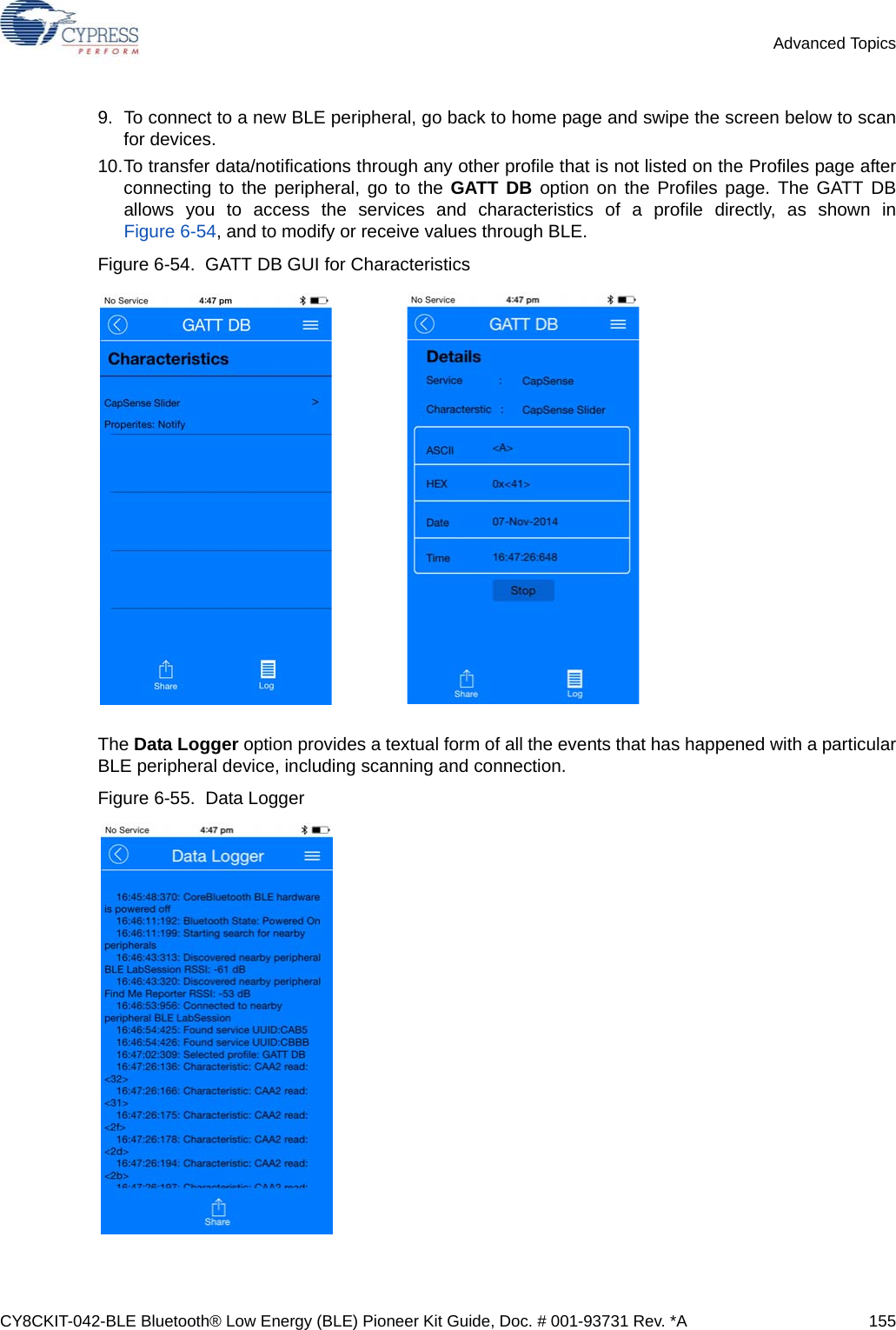 CY8CKIT-042-BLE Bluetooth® Low Energy (BLE) Pioneer Kit Guide, Doc. # 001-93731 Rev. *A 155Advanced Topics9. To connect to a new BLE peripheral, go back to home page and swipe the screen below to scanfor devices.10.To transfer data/notifications through any other profile that is not listed on the Profiles page afterconnecting to the peripheral, go to the GATT DB option on the Profiles page. The GATT DBallows you to access the services and characteristics of a profile directly, as shown inFigure 6-54, and to modify or receive values through BLE.Figure 6-54.  GATT DB GUI for CharacteristicsThe Data Logger option provides a textual form of all the events that has happened with a particularBLE peripheral device, including scanning and connection.Figure 6-55.  Data Logger