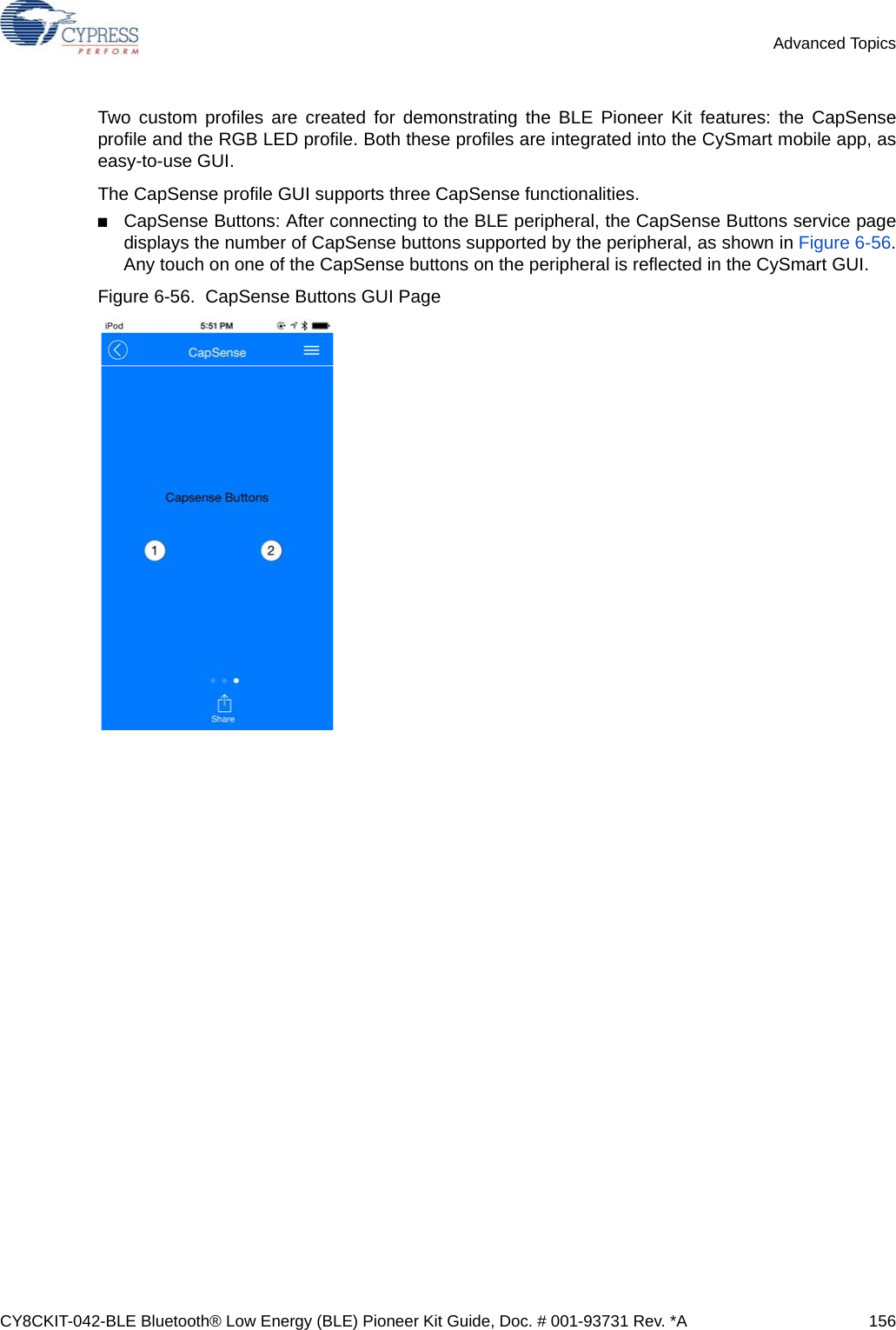 CY8CKIT-042-BLE Bluetooth® Low Energy (BLE) Pioneer Kit Guide, Doc. # 001-93731 Rev. *A 156Advanced TopicsTwo custom profiles are created for demonstrating the BLE Pioneer Kit features: the CapSenseprofile and the RGB LED profile. Both these profiles are integrated into the CySmart mobile app, aseasy-to-use GUI.The CapSense profile GUI supports three CapSense functionalities.■CapSense Buttons: After connecting to the BLE peripheral, the CapSense Buttons service pagedisplays the number of CapSense buttons supported by the peripheral, as shown in Figure 6-56.Any touch on one of the CapSense buttons on the peripheral is reflected in the CySmart GUI.Figure 6-56.  CapSense Buttons GUI Page