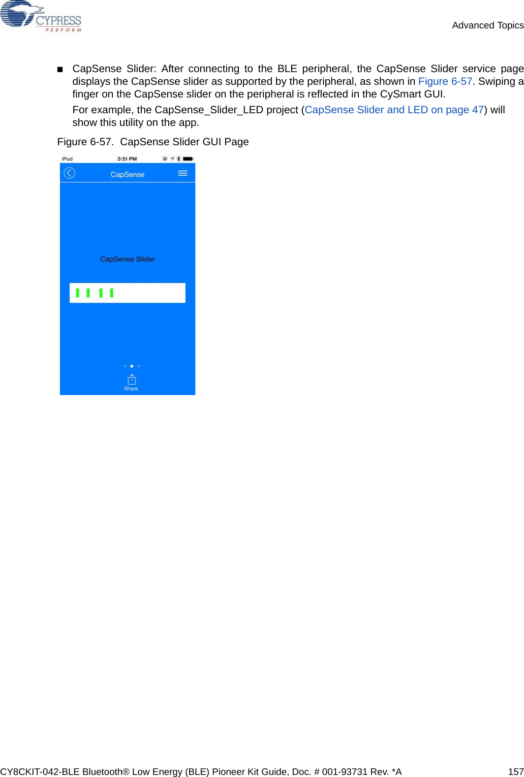 CY8CKIT-042-BLE Bluetooth® Low Energy (BLE) Pioneer Kit Guide, Doc. # 001-93731 Rev. *A 157Advanced Topics■CapSense Slider: After connecting to the BLE peripheral, the CapSense Slider service pagedisplays the CapSense slider as supported by the peripheral, as shown in Figure 6-57. Swiping afinger on the CapSense slider on the peripheral is reflected in the CySmart GUI.For example, the CapSense_Slider_LED project (CapSense Slider and LED on page 47) will show this utility on the app.Figure 6-57.  CapSense Slider GUI Page