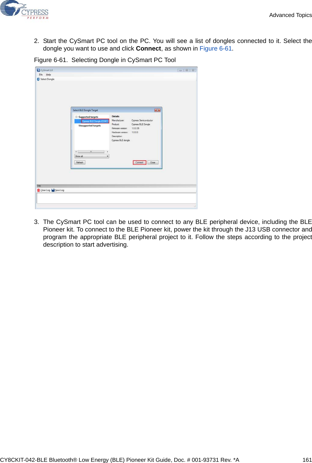 CY8CKIT-042-BLE Bluetooth® Low Energy (BLE) Pioneer Kit Guide, Doc. # 001-93731 Rev. *A 161Advanced Topics2. Start the CySmart PC tool on the PC. You will see a list of dongles connected to it. Select thedongle you want to use and click Connect, as shown in Figure 6-61. Figure 6-61.  Selecting Dongle in CySmart PC Tool3. The CySmart PC tool can be used to connect to any BLE peripheral device, including the BLEPioneer kit. To connect to the BLE Pioneer kit, power the kit through the J13 USB connector andprogram the appropriate BLE peripheral project to it. Follow the steps according to the projectdescription to start advertising.