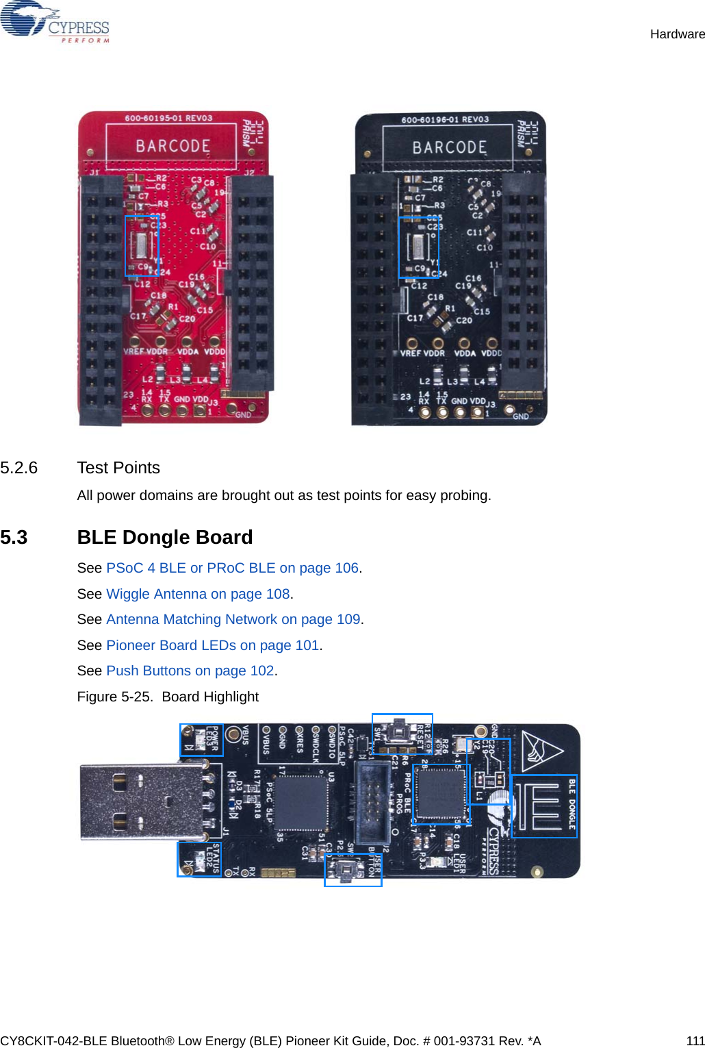 CY8CKIT-042-BLE Bluetooth® Low Energy (BLE) Pioneer Kit Guide, Doc. # 001-93731 Rev. *A 111Hardware5.2.6 Test PointsAll power domains are brought out as test points for easy probing. 5.3 BLE Dongle BoardSee PSoC 4 BLE or PRoC BLE on page 106.See Wiggle Antenna on page 108.See Antenna Matching Network on page 109.See Pioneer Board LEDs on page 101.See Push Buttons on page 102.Figure 5-25.  Board Highlight 