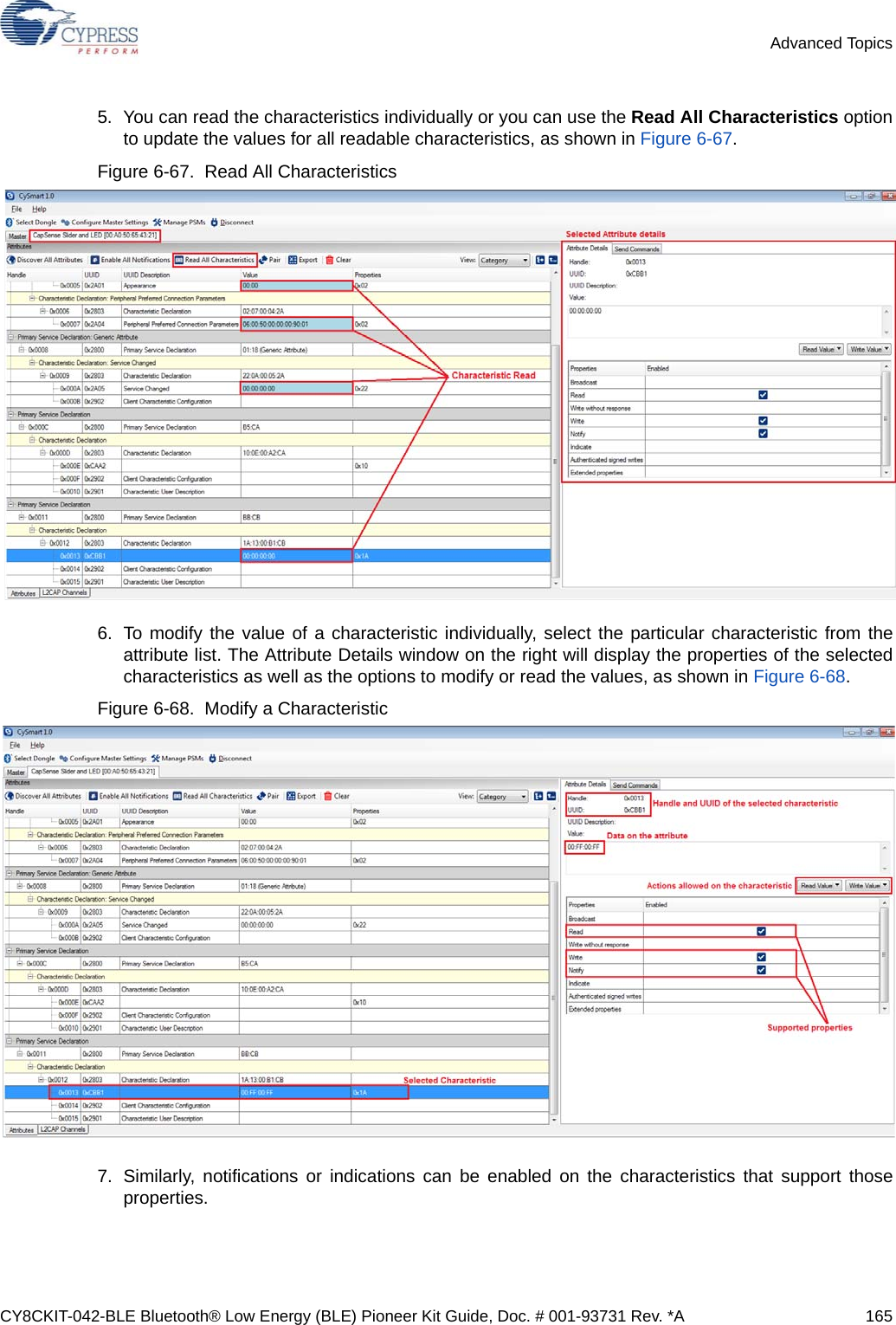 CY8CKIT-042-BLE Bluetooth® Low Energy (BLE) Pioneer Kit Guide, Doc. # 001-93731 Rev. *A 165Advanced Topics5. You can read the characteristics individually or you can use the Read All Characteristics optionto update the values for all readable characteristics, as shown in Figure 6-67.Figure 6-67.  Read All Characteristics6. To modify the value of a characteristic individually, select the particular characteristic from theattribute list. The Attribute Details window on the right will display the properties of the selectedcharacteristics as well as the options to modify or read the values, as shown in Figure 6-68.Figure 6-68.  Modify a Characteristic7. Similarly, notifications or indications can be enabled on the characteristics that support thoseproperties.