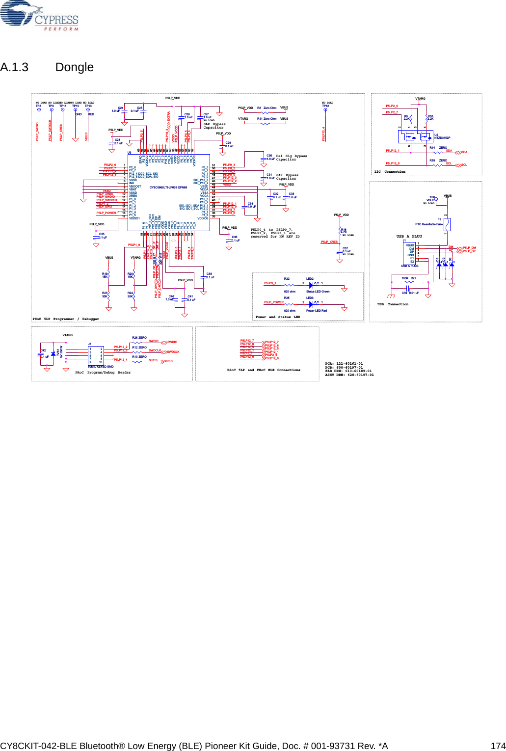 CY8CKIT-042-BLE Bluetooth® Low Energy (BLE) Pioneer Kit Guide, Doc. # 001-93731 Rev. *A 174A.1.3 DongleNO LOADNO LOADI2C ConnectionPower and Status LEDUSB A PLUGNO LOADUSB ConnectionPSoC 5LP Programmer / DebuggerNO LOAD NO LOADNO LOADPCA: 121-60161-01PCB: 600-60197-01FAB DRW: 610-60189-01ASSY DRW: 620-60197-01SAR BypassCapacitorP5LP0_4 to P5LP0_7,P5LP3_2, P5LP3_3 are reserved for HW REV IDNO LOADSAR BypassCapacitorDel Sig BypassCapacitorPRoC Program/Debug HeaderNO LOAD NO LOAD NO LOADPSoC 5LP and PRoC BLE ConnectionsP5LP12_0P5LP12_1P5LP_XRESP5LP2_7P5LP2_6SCLSDADMDPP5LP_SWDIOP5LP_SWDCLKP5LP3_1P5LP_POWERP5LP_XRESP5LP0_4VSSDP5LP_SWDCLKP5LP_SWDIOP5LP_SWOP5LP12_5P5LP_XRESP5LP_DPP5LP_DM DM_PP5LP0_3DP_PP5LP0_0P5LP0_1P5LP12_0P5LP12_6P5LP12_1VSSDVSSDP5LP12_7P5LP2_6P5LP2_7P5LP12_4P5LP3_7P5LP3_6P5LP0_2VSSDP5LP3_0P5LP12_3P5LP3_4P5LP3_5P5LP1_7P5LP1_6P5LP3_1P5LP_VCCDP5LP_POWERP5LP_VCCDP5LP2_5P5LP0_5P5LP15_4P5LP1_2P5LP12_2P5LP12_2P5LP12_3P5LP12_4SWDIOSWDCLK/XRESP5LP12_5P5LP12_1P5LP2_5P5LP12_0P5LP12_7P5LP12_6VBUSP5LP15_4P5LP_VDDP5LP_VDD VBUSVTARGVBUSVTARG VBUSP5LP_VDDP5LP_VDDP5LP_VDDP5LP_VDDP5LP_VDDP5LP_VDDP5LP_VDDVTARGVBUSVTARGSDASCLP5LP_DMP5LP_DPP5LP_DPP5LP_DMEXTRA/XRESSWDCLKSWDIOP5LP12_5P5LP12_1P5LP2_5P5LP12_0P5LP12_6P5LP12_7Titl eSizeDocument Number RevCYPRESS SEMICONDUCTOR  © 2014630-60193-0103BLE DongleBTitl eSizeDocument Number RevCYPRESS SEMICONDUCTOR  © 2014630-60193-0103BLE DongleBTitl eSizeDocument Number RevCYPRESS SEMICONDUCTOR  © 2014630-60193-0103BLE DongleB0603C401.0 uF0603C241.0 uFU3CY8C5868LTI-LP039 QFN68P2_61P2_72P12_4 I2C0_SCL, SIO3P12_5 I2C0_SDA, SIO4VSSB5IND6VBOOST7VBAT8VSSD9XRES10P1_011P1_112P1_213P1_314P1_415P1_516VDDIO117P1_618P1_719P12_6_SIO20P12_7_SIO21P15_6 DP22P15_7 DM23VDDD24VSSD25VCCD26P15_027P15_128P3_029P3_130P3_231P3_332P3_433P3_534VDDIO3 35VDDIO0 52P0_3 51P0_2 50P0_1 49P0_0 48SIO_P12_3 47SIO_P12_2 46VSSD 45VDDA 44VSSA 43VCCA 42P15_3 41P15_2 40SIO, I2C1_SDA P12_1 39SIO, I2C1_SCL P12_0 38P3_7 37P3_6 36P2_4 66P2_3 65P2_2 64P2_1 63P2_0 62P15_5 61P15_4 60VDDD 59VSSD 58VCCD 57P0_7 56P0_6 55P0_5 54P0_4 53VDDIO2 67P2_5 68EPAD 69R13 ZEROR1915K0603C301.0 uF R15 ZERO0402C420.1 uFR22820 ohmTP10GNDR26 ZEROR102.2KR2430KR11 Zero Ohm0603C271.0 uFTP9R164.7K0603D20603C311.0 uFR1822ER2330KTP6VBUS0603D10402C350.1 uF0402C320.1 uFTP13REDTP12F1PTC Resettable Fuse1 2TP110402C380.1 uFR1722E0603C261.0 uF0805LED2Status LED Green2 1R12 ZERO0402C250.1 uF0603C341.0 uF0402C280.1 uF0402C290.1 uFJ250MIL KEYED SMD13579246810R92.2K0805LED3Power LED Red2 1TVS15V 350W0402C410.1 uFR2015K0603C331.0 uF0402C370.1 uF0402C39 0.01 uFJ1USB A PLUGVBUS 1DM 2DP 3GND 4S1 5S2 6R25820 ohmR21100K0603D3R8 Zero OhmU2NTZD3152P6213 450402C360.1 uFR14 ZEROTP8