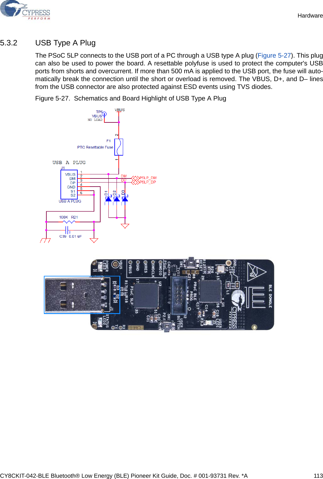 CY8CKIT-042-BLE Bluetooth® Low Energy (BLE) Pioneer Kit Guide, Doc. # 001-93731 Rev. *A 113Hardware5.3.2 USB Type A PlugThe PSoC 5LP connects to the USB port of a PC through a USB type A plug (Figure 5-27). This plugcan also be used to power the board. A resettable polyfuse is used to protect the computer&apos;s USBports from shorts and overcurrent. If more than 500 mA is applied to the USB port, the fuse will auto-matically break the connection until the short or overload is removed. The VBUS, D+, and D– linesfrom the USB connector are also protected against ESD events using TVS diodes.Figure 5-27.  Schematics and Board Highlight of USB Type A Plug