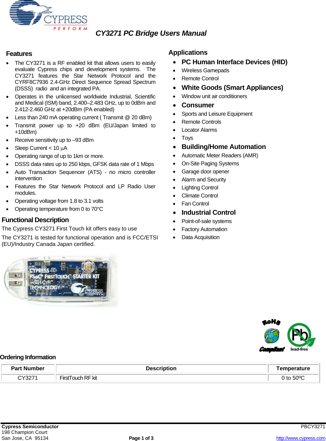 CY3271 PC Bridge Users Manual   Cypress Semiconductor                        PBCY3271  198 Champion Court San Jose, CA  95134  Page 1 of 3  http://www.cypress.com Features •  The CY3271 is a RF enabled kit that allows users to easily evaluate Cypress chips and development systems.  The CY3271 features the Star Network Protocol and the CYRF8C7936 2.4-GHz Direct Sequence Spread Spectrum (DSSS)  radio  and an integrated PA. •  Operates in the unlicensed worldwide Industrial, Scientific and Medical (ISM) band, 2.400–2.483 GHz, up to 0dBm and 2.412-2.460 GHz at +20dBm (PA enabled) •  Less than 240 mA operating current ( Transmit @ 20 dBm) •  Transmit power up to +20 dBm (EU/Japan limited to +10dBm) •  Receive sensitivity up to –93 dBm  •  Sleep Current &lt; 10 μA •  Operating range of up to 1km or more. •  DSSS data rates up to 250 kbps, GFSK data rate of 1 Mbps •  Auto Transaction Sequencer (ATS) - no micro controller intervention •  Features the Star Network Protocol and LP Radio User modules. •  Operating voltage from 1.8 to 3.1 volts • Operating temperature from 0 to 70°C  Functional Description The Cypress CY3271 First Touch kit offers easy to use   The CY3271 is tested for functional operation and is FCC/ETSI (EU)/Industry Canada Japan certified.       Applications  • PC Human Interface Devices (HID) • Wireless Gamepads • Remote Control • White Goods (Smart Appliances) •  Window unit air conditioners • Consumer •  Sports and Leisure Equipment • Remote Controls • Locator Alarms • Toys • Building/Home Automation •  Automatic Meter Readers (AMR) • On-Site Paging Systems •  Garage door opener •  Alarm and Security • Lighting Control • Climate Control • Fan Control • Industrial Control • Point-of-sale systems • Factory Automation • Data Acquisition                     Ordering Information Part Number  Description  Temperature CY3271  FirstTouch RF kit  0 to 50ºC  