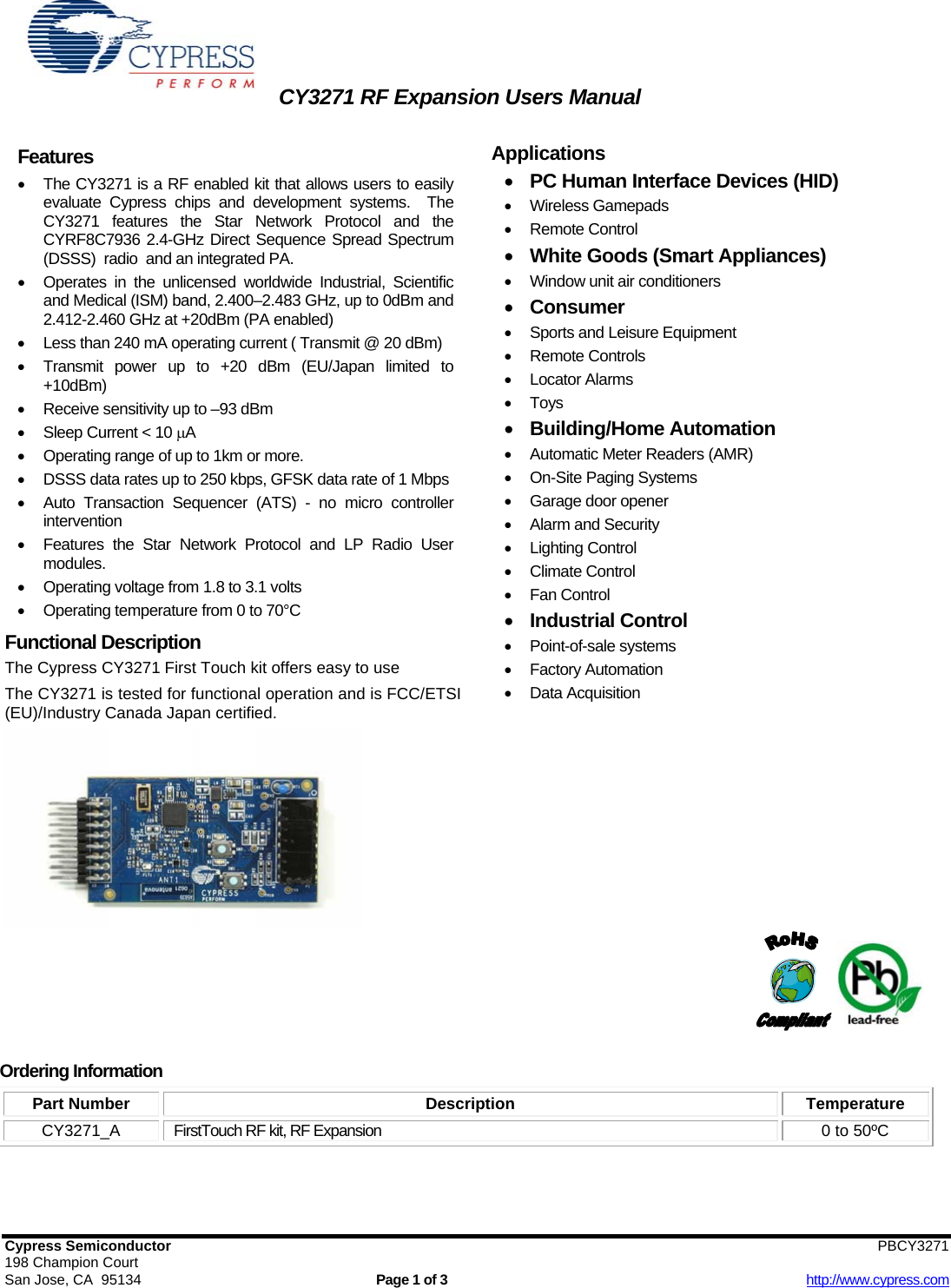 CY3271 RF Expansion Users Manual   Cypress Semiconductor                        PBCY3271  198 Champion Court San Jose, CA  95134  Page 1 of 3  http://www.cypress.com Features •  The CY3271 is a RF enabled kit that allows users to easily evaluate Cypress chips and development systems.  The CY3271 features the Star Network Protocol and the CYRF8C7936 2.4-GHz Direct Sequence Spread Spectrum (DSSS)  radio  and an integrated PA. •  Operates in the unlicensed worldwide Industrial, Scientific and Medical (ISM) band, 2.400–2.483 GHz, up to 0dBm and 2.412-2.460 GHz at +20dBm (PA enabled) •  Less than 240 mA operating current ( Transmit @ 20 dBm) •  Transmit power up to +20 dBm (EU/Japan limited to +10dBm) •  Receive sensitivity up to –93 dBm  •  Sleep Current &lt; 10 μA •  Operating range of up to 1km or more. •  DSSS data rates up to 250 kbps, GFSK data rate of 1 Mbps •  Auto Transaction Sequencer (ATS) - no micro controller intervention •  Features the Star Network Protocol and LP Radio User modules. •  Operating voltage from 1.8 to 3.1 volts • Operating temperature from 0 to 70°C  Functional Description The Cypress CY3271 First Touch kit offers easy to use   The CY3271 is tested for functional operation and is FCC/ETSI (EU)/Industry Canada Japan certified.       Applications  • PC Human Interface Devices (HID) • Wireless Gamepads • Remote Control • White Goods (Smart Appliances) •  Window unit air conditioners • Consumer •  Sports and Leisure Equipment • Remote Controls • Locator Alarms • Toys • Building/Home Automation •  Automatic Meter Readers (AMR) • On-Site Paging Systems •  Garage door opener •  Alarm and Security • Lighting Control • Climate Control • Fan Control • Industrial Control • Point-of-sale systems • Factory Automation • Data Acquisition                     Ordering Information Part Number  Description  Temperature CY3271_A  FirstTouch RF kit, RF Expansion  0 to 50ºC  