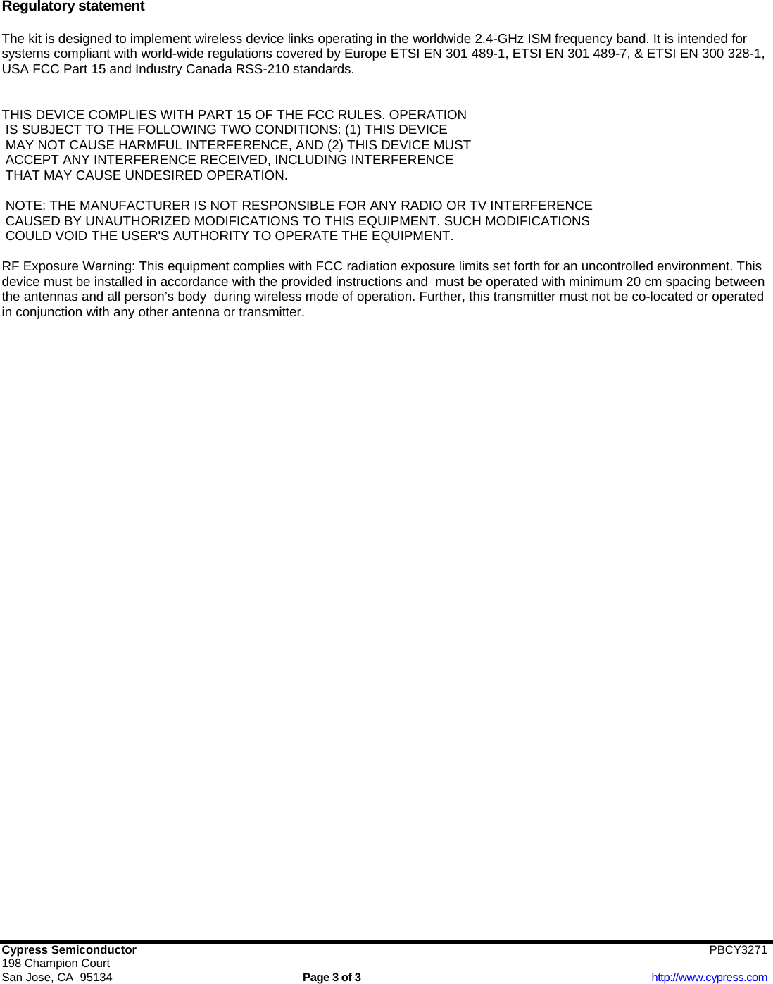   Cypress Semiconductor                        PBCY3271  198 Champion Court San Jose, CA  95134  Page 3 of 3  http://www.cypress.com  Regulatory statement  The kit is designed to implement wireless device links operating in the worldwide 2.4-GHz ISM frequency band. It is intended for systems compliant with world-wide regulations covered by Europe ETSI EN 301 489-1, ETSI EN 301 489-7, &amp; ETSI EN 300 328-1, USA FCC Part 15 and Industry Canada RSS-210 standards.   THIS DEVICE COMPLIES WITH PART 15 OF THE FCC RULES. OPERATION  IS SUBJECT TO THE FOLLOWING TWO CONDITIONS: (1) THIS DEVICE  MAY NOT CAUSE HARMFUL INTERFERENCE, AND (2) THIS DEVICE MUST   ACCEPT ANY INTERFERENCE RECEIVED, INCLUDING INTERFERENCE  THAT MAY CAUSE UNDESIRED OPERATION.    NOTE: THE MANUFACTURER IS NOT RESPONSIBLE FOR ANY RADIO OR TV INTERFERENCE  CAUSED BY UNAUTHORIZED MODIFICATIONS TO THIS EQUIPMENT. SUCH MODIFICATIONS  COULD VOID THE USER&apos;S AUTHORITY TO OPERATE THE EQUIPMENT.     RF Exposure Warning: This equipment complies with FCC radiation exposure limits set forth for an uncontrolled environment. This device must be installed in accordance with the provided instructions and  must be operated with minimum 20 cm spacing between the antennas and all person’s body  during wireless mode of operation. Further, this transmitter must not be co-located or operated in conjunction with any other antenna or transmitter.  