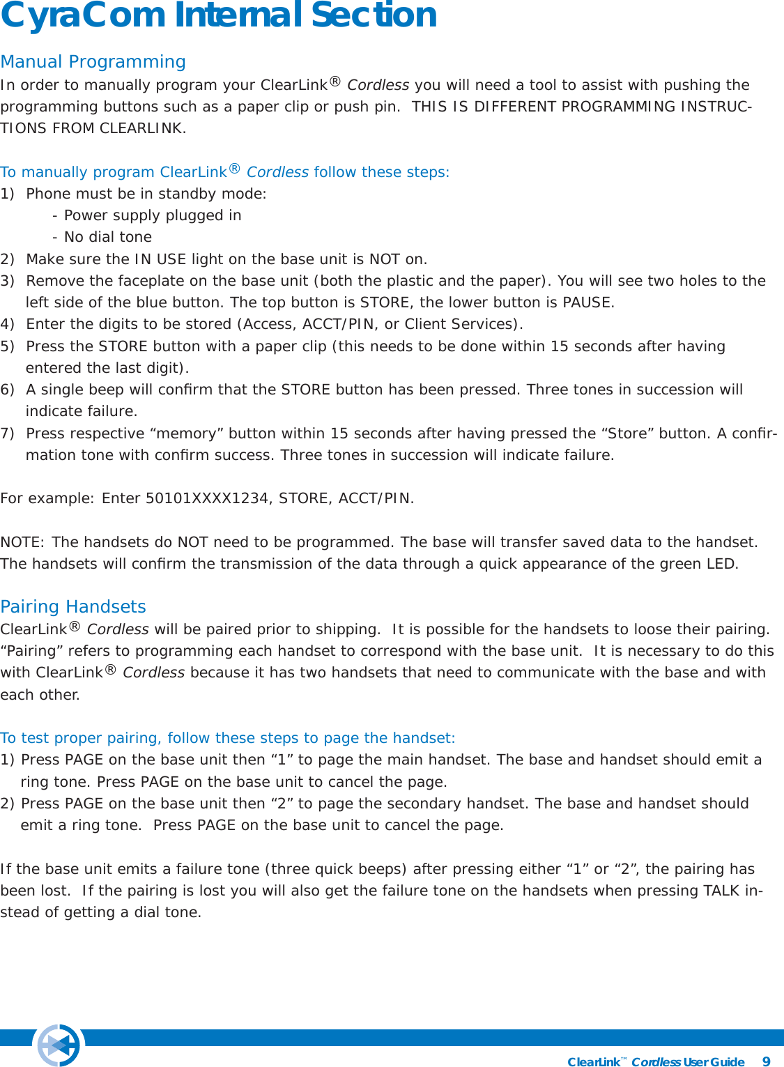 9ClearLink™ Cordless User Guide                                                CyraCom Internal SectionManual ProgrammingIn order to manually program your ClearLink® Cordless you will need a tool to assist with pushing the programming buttons such as a paper clip or push pin.  THIS IS DIFFERENT PROGRAMMING INSTRUC-TIONS FROM CLEARLINK. To manually program ClearLink® Cordless follow these steps:1)  Phone must be in standby mode:   - Power supply plugged in  - No dial tone2)  Make sure the IN USE light on the base unit is NOT on.3)  Remove the faceplate on the base unit (both the plastic and the paper). You will see two holes to the            left side of the blue button. The top button is STORE, the lower button is PAUSE. 4)  Enter the digits to be stored (Access, ACCT/PIN, or Client Services).  5)  Press the STORE button with a paper clip (this needs to be done within 15 seconds after having      entered the last digit).6)  A single beep will conﬁ rm that the STORE button has been pressed. Three tones in succession will      indicate failure.7)  Press respective “memory” button within 15 seconds after having pressed the “Store” button. A conﬁ r-          mation tone with conﬁ rm success. Three tones in succession will indicate failure.For example: Enter 50101XXXX1234, STORE, ACCT/PIN. NOTE: The handsets do NOT need to be programmed. The base will transfer saved data to the handset. The handsets will conﬁ rm the transmission of the data through a quick appearance of the green LED.Pairing HandsetsClearLink® Cordless will be paired prior to shipping.  It is possible for the handsets to loose their pairing. “Pairing” refers to programming each handset to correspond with the base unit.  It is necessary to do this with ClearLink® Cordless because it has two handsets that need to communicate with the base and with each other.  To test proper pairing, follow these steps to page the handset:1) Press PAGE on the base unit then “1” to page the main handset. The base and handset should emit a           ring tone. Press PAGE on the base unit to cancel the page.2) Press PAGE on the base unit then “2” to page the secondary handset. The base and handset should        emit a ring tone.  Press PAGE on the base unit to cancel the page.If the base unit emits a failure tone (three quick beeps) after pressing either “1” or “2”, the pairing has been lost.  If the pairing is lost you will also get the failure tone on the handsets when pressing TALK in-stead of getting a dial tone.