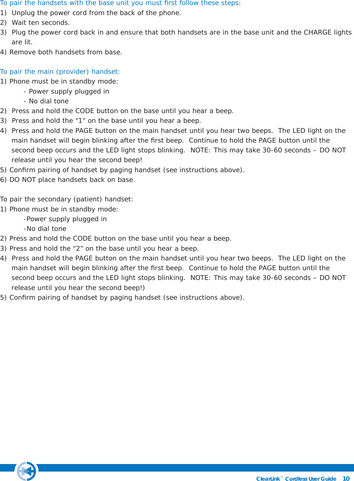 10ClearLink™ Cordless User Guide                                                To pair the handsets with the base unit you must ﬁ rst follow these steps:1)  Unplug the power cord from the back of the phone.2)  Wait ten seconds.3)  Plug the power cord back in and ensure that both handsets are in the base unit and the CHARGE lights       are lit.4) Remove both handsets from base.To pair the main (provider) handset:1) Phone must be in standby mode:  - Power supply plugged in  - No dial tone2)  Press and hold the CODE button on the base until you hear a beep.3)  Press and hold the “1” on the base until you hear a beep.4)  Press and hold the PAGE button on the main handset until you hear two beeps.  The LED light on the                 main handset will begin blinking after the ﬁ rst beep.  Continue to hold the PAGE button until the                 second beep occurs and the LED light stops blinking.  NOTE: This may take 30-60 seconds – DO NOT          release until you hear the second beep!5) Conﬁ rm pairing of handset by paging handset (see instructions above). 6) DO NOT place handsets back on base.To pair the secondary (patient) handset:1) Phone must be in standby mode:  -Power supply plugged in  -No dial tone2) Press and hold the CODE button on the base until you hear a beep.3) Press and hold the “2” on the base until you hear a beep.4)  Press and hold the PAGE button on the main handset until you hear two beeps.  The LED light on the                 main handset will begin blinking after the ﬁ rst beep.  Continue to hold the PAGE button until the                 second beep occurs and the LED light stops blinking.  NOTE: This may take 30-60 seconds – DO NOT          release until you hear the second beep!) 5) Conﬁ rm pairing of handset by paging handset (see instructions above). 