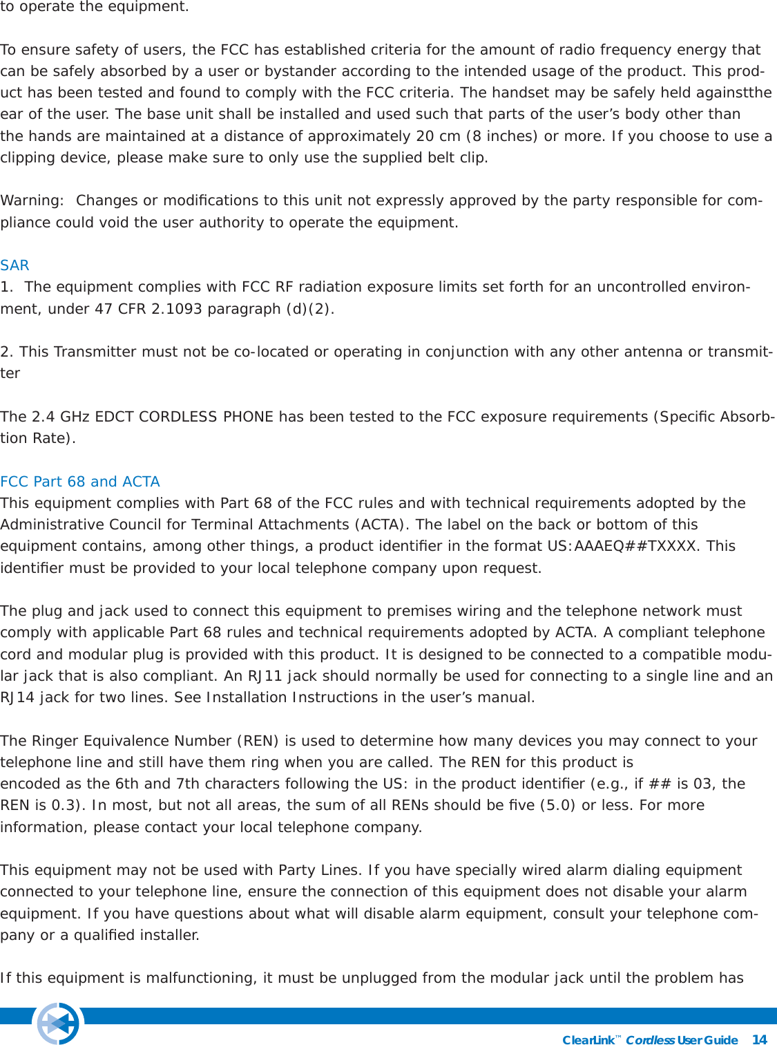 14ClearLink™ Cordless User Guide                                                to operate the equipment.To ensure safety of users, the FCC has established criteria for the amount of radio frequency energy that can be safely absorbed by a user or bystander according to the intended usage of the product. This prod-uct has been tested and found to comply with the FCC criteria. The handset may be safely held againstthe ear of the user. The base unit shall be installed and used such that parts of the user’s body other thanthe hands are maintained at a distance of approximately 20 cm (8 inches) or more. If you choose to use aclipping device, please make sure to only use the supplied belt clip.Warning:  Changes or modiﬁ cations to this unit not expressly approved by the party responsible for com-pliance could void the user authority to operate the equipment. SAR 1.  The equipment complies with FCC RF radiation exposure limits set forth for an uncontrolled environ-ment, under 47 CFR 2.1093 paragraph (d)(2).2. This Transmitter must not be co-located or operating in conjunction with any other antenna or transmit-ter The 2.4 GHz EDCT CORDLESS PHONE has been tested to the FCC exposure requirements (Speciﬁ c Absorb-tion Rate).FCC Part 68 and ACTAThis equipment complies with Part 68 of the FCC rules and with technical requirements adopted by the Administrative Council for Terminal Attachments (ACTA). The label on the back or bottom of thisequipment contains, among other things, a product identiﬁ er in the format US:AAAEQ##TXXXX. This identiﬁ er must be provided to your local telephone company upon request.The plug and jack used to connect this equipment to premises wiring and the telephone network must comply with applicable Part 68 rules and technical requirements adopted by ACTA. A compliant telephone cord and modular plug is provided with this product. It is designed to be connected to a compatible modu-lar jack that is also compliant. An RJ11 jack should normally be used for connecting to a single line and an RJ14 jack for two lines. See Installation Instructions in the user’s manual.The Ringer Equivalence Number (REN) is used to determine how many devices you may connect to your telephone line and still have them ring when you are called. The REN for this product isencoded as the 6th and 7th characters following the US: in the product identiﬁ er (e.g., if ## is 03, the REN is 0.3). In most, but not all areas, the sum of all RENs should be ﬁ ve (5.0) or less. For moreinformation, please contact your local telephone company.This equipment may not be used with Party Lines. If you have specially wired alarm dialing equipment connected to your telephone line, ensure the connection of this equipment does not disable your alarm equipment. If you have questions about what will disable alarm equipment, consult your telephone com-pany or a qualiﬁ ed installer.If this equipment is malfunctioning, it must be unplugged from the modular jack until the problem has 