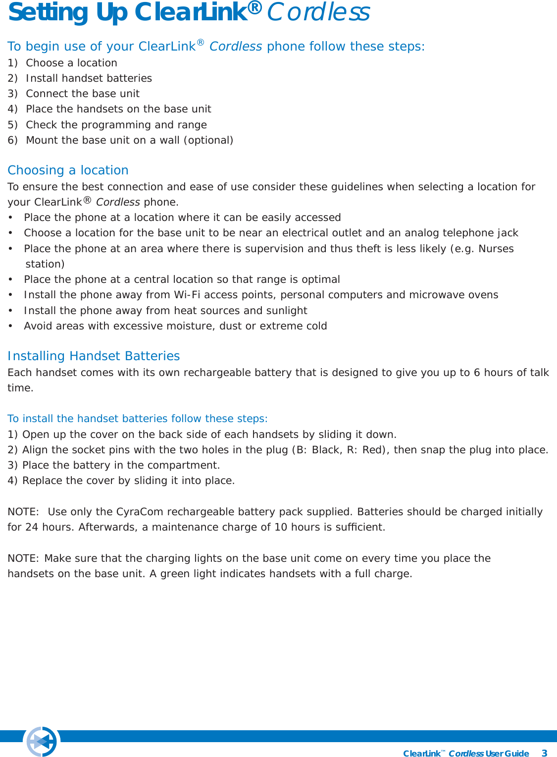 3ClearLink™ Cordless User Guide                                                Setting Up ClearLink® CordlessTo begin use of your ClearLink® Cordless phone follow these steps:1)  Choose a location2)  Install handset batteries3)  Connect the base unit4)  Place the handsets on the base unit5)  Check the programming and range6)  Mount the base unit on a wall (optional)Choosing a locationTo ensure the best connection and ease of use consider these guidelines when selecting a location for your ClearLink® Cordless phone. •   Place the phone at a location where it can be easily accessed•   Choose a location for the base unit to be near an electrical outlet and an analog telephone jack•   Place the phone at an area where there is supervision and thus theft is less likely (e.g. Nurses              station)•   Place the phone at a central location so that range is optimal•   Install the phone away from Wi-Fi access points, personal computers and microwave ovens•   Install the phone away from heat sources and sunlight•   Avoid areas with excessive moisture, dust or extreme coldInstalling Handset BatteriesEach handset comes with its own rechargeable battery that is designed to give you up to 6 hours of talk time.   To install the handset batteries follow these steps: 1) Open up the cover on the back side of each handsets by sliding it down.2) Align the socket pins with the two holes in the plug (B: Black, R: Red), then snap the plug into place.3) Place the battery in the compartment.4) Replace the cover by sliding it into place.NOTE:  Use only the CyraCom rechargeable battery pack supplied. Batteries should be charged initially for 24 hours. Afterwards, a maintenance charge of 10 hours is sufﬁ cient. NOTE: Make sure that the charging lights on the base unit come on every time you place the        handsets on the base unit. A green light indicates handsets with a full charge.