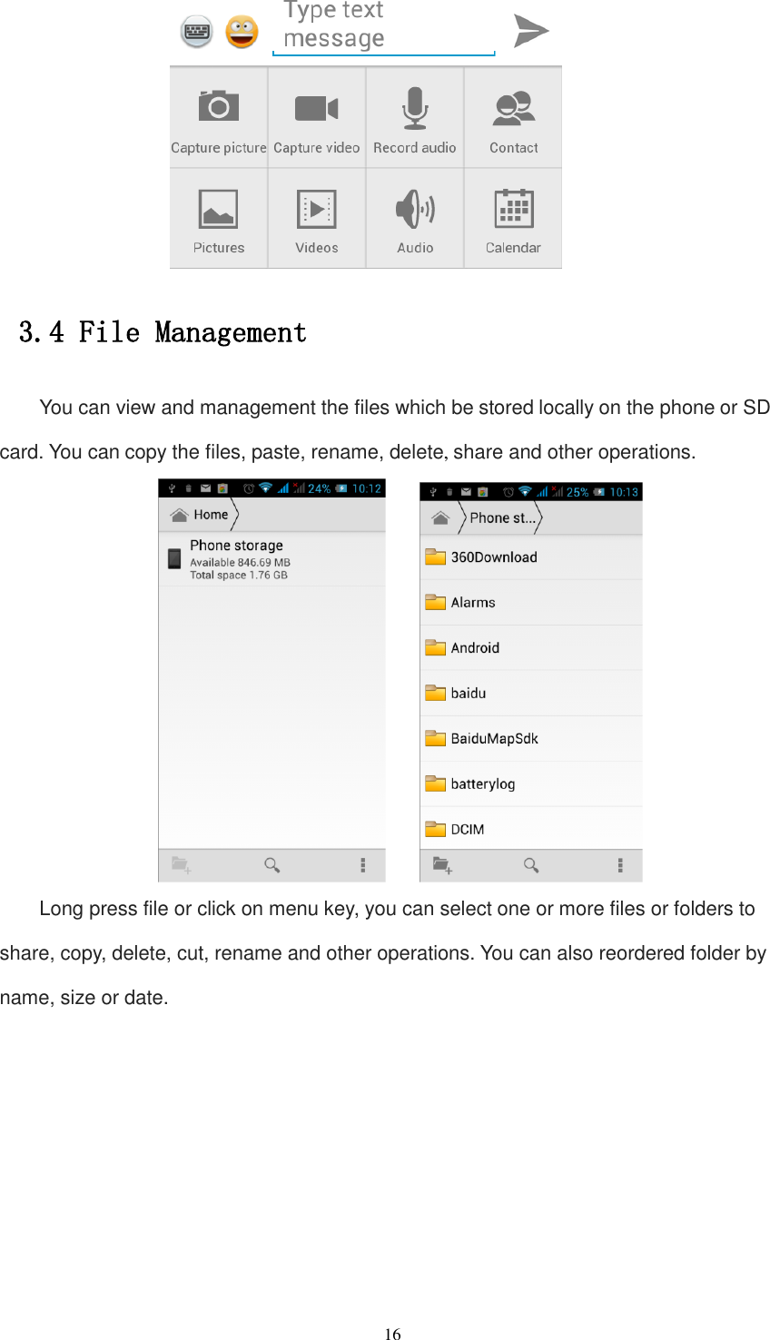   16  3.4 File Management You can view and management the files which be stored locally on the phone or SD card. You can copy the files, paste, rename, delete, share and other operations.      Long press file or click on menu key, you can select one or more files or folders to share, copy, delete, cut, rename and other operations. You can also reordered folder by name, size or date. 