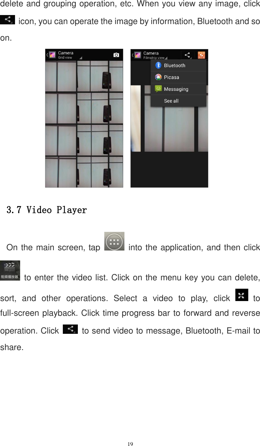   19 delete and grouping operation, etc. When you view any image, click  icon, you can operate the image by information, Bluetooth and so on.     3.7 Video Player On the main screen, tap    into the application, and then click   to enter the video list. Click on the menu key you can delete, sort,  and  other  operations.  Select  a  video  to  play,  click   to full-screen playback. Click time progress bar to forward and reverse operation. Click    to send video to message, Bluetooth, E-mail to share. 