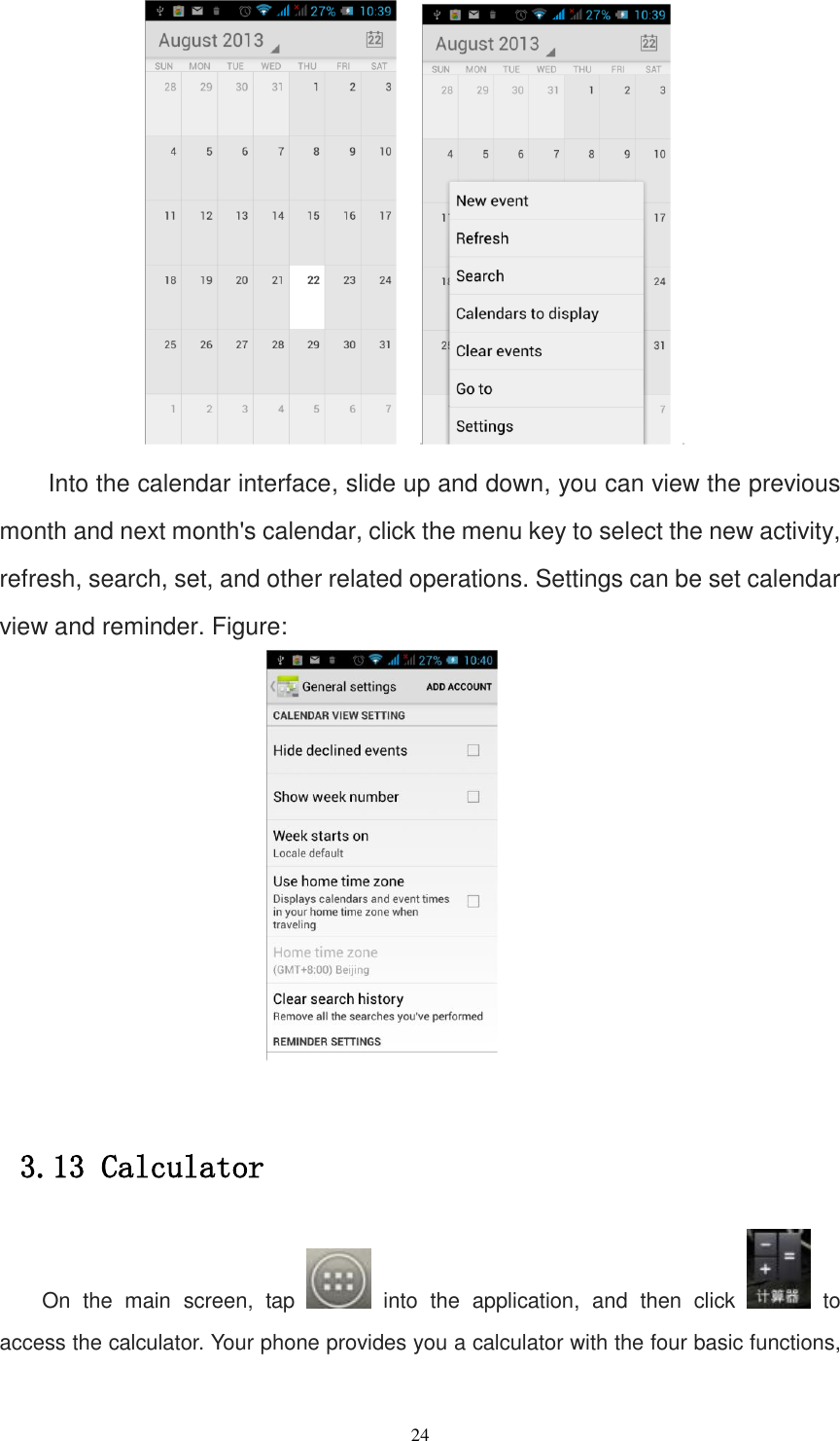   24      Into the calendar interface, slide up and down, you can view the previous month and next month&apos;s calendar, click the menu key to select the new activity, refresh, search, set, and other related operations. Settings can be set calendar view and reminder. Figure:   3.13 Calculator On  the  main  screen,  tap    into  the  application,  and  then  click    to access the calculator. Your phone provides you a calculator with the four basic functions, 