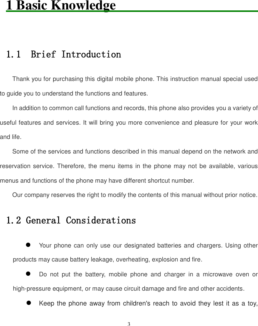   3        1 Basic Knowledge                              1.1  Brief Introduction Thank you for purchasing this digital mobile phone. This instruction manual special used to guide you to understand the functions and features. In addition to common call functions and records, this phone also provides you a variety of useful features and services. It will bring you more convenience and pleasure for your work and life. Some of the services and functions described in this manual depend on the network and reservation service.  Therefore, the menu  items in the phone may not be  available,  various menus and functions of the phone may have different shortcut number. Our company reserves the right to modify the contents of this manual without prior notice. 1.2 General Considerations  Your phone can only  use  our designated batteries and chargers. Using other products may cause battery leakage, overheating, explosion and fire.  Do  not  put  the  battery,  mobile  phone  and  charger  in  a  microwave  oven  or high-pressure equipment, or may cause circuit damage and fire and other accidents.  Keep the phone away from children&apos;s reach to avoid they lest it as a toy, 