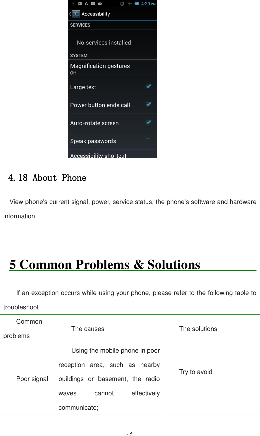   45  4.18 About Phone View phone&apos;s current signal, power, service status, the phone&apos;s software and hardware information.   5 Common Problems &amp; Solutions               If an exception occurs while using your phone, please refer to the following table to troubleshoot Common problems The causes   The solutions Poor signal Using the mobile phone in poor reception  area,  such  as  nearby buildings  or  basement,  the  radio waves  cannot  effectively communicate; Try to avoid  