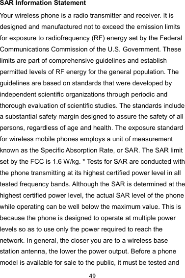 49 SAR Information Statement Your wireless phone is a radio transmitter and receiver. It is designed and manufactured not to exceed the emission limits for exposure to radiofrequency (RF) energy set by the Federal Communications Commission of the U.S. Government. These limits are part of comprehensive guidelines and establish permitted levels of RF energy for the general population. The guidelines are based on standards that were developed by independent scientific organizations through periodic and thorough evaluation of scientific studies. The standards include a substantial safety margin designed to assure the safety of all persons, regardless of age and health. The exposure standard for wireless mobile phones employs a unit of measurement known as the Specific Absorption Rate, or SAR. The SAR limit set by the FCC is 1.6 W/kg. * Tests for SAR are conducted with the phone transmitting at its highest certified power level in all tested frequency bands. Although the SAR is determined at the highest certified power level, the actual SAR level of the phone while operating can be well below the maximum value. This is because the phone is designed to operate at multiple power levels so as to use only the power required to reach the network. In general, the closer you are to a wireless base station antenna, the lower the power output. Before a phone model is available for sale to the public, it must be tested and 