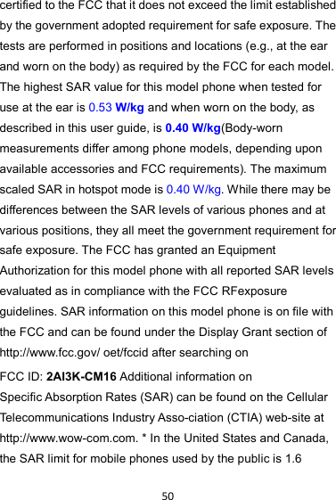 50 certified to the FCC that it does not exceed the limit established by the government adopted requirement for safe exposure. The tests are performed in positions and locations (e.g., at the ear and worn on the body) as required by the FCC for each model. The highest SAR value for this model phone when tested for use at the ear is 0.53 W/kg and when worn on the body, as described in this user guide, is 0.40 W/kg(Body-worn measurements differ among phone models, depending upon available accessories and FCC requirements). The maximum scaled SAR in hotspot mode is 0.40 W/kg. While there may be differences between the SAR levels of various phones and at various positions, they all meet the government requirement for safe exposure. The FCC has granted an Equipment Authorization for this model phone with all reported SAR levels evaluated as in compliance with the FCC RFexposure guidelines. SAR information on this model phone is on file with the FCC and can be found under the Display Grant section of http://www.fcc.gov/ oet/fccid after searching on   FCC ID: 2AI3K-CM16 Additional information on Specific Absorption Rates (SAR) can be found on the Cellular Telecommunications Industry Asso-ciation (CTIA) web-site at http://www.wow-com.com. * In the United States and Canada, the SAR limit for mobile phones used by the public is 1.6 