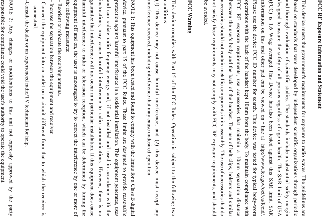 FCC RF Exposure Information and Statement This device meets the government&apos;s requirements for exposure to radio waves. The guidelines are based on standards that were developed by independent scientific organizations through periodic and thorough evaluation of scientific studies. The standards include a substantial safety margin designed to assure the safety of all persons regardless of age or health. The SAR limit of USA (FCC) is 1.6 W/kg averaged. This Device has also been tested against this SAR limit. SAR information on this and other pad can be viewed onϋline at  http://www.fcc.gov/oet/ea/fccid/. Please use the device FCC ID number for search. This device was tested for typical body-worn operations with the back of the handset kept 10mm from the body. To maintain compliance with FCC RF exposure requirements, use accessories that maintain a 10mm separation distance between the user&apos;s body and the back of the handset. The use of belt clips, holsters and similar accessories should not contain metallic components in its assembly. The use of accessories that do not satisfy these requirements may not comply with FCC RF exposure requirements, and should be avoided. FCC Warning This device complies with Part 15 of the FCC Rules. Operation is subject to the following two conditions: (1) This device may not cause harmful interference, and (2) this device must accept any interference received, including interference that may cause undesired operation. NOTE 1: This equipment has been tested and found to comply with the limits for a Class B digital device, pursuant to part 15 of the FCC Rules. These limits are designed to provide reasonable protection against harmful interference in a residential installation. This equipment generates, uses and can radiate radio frequency energy and, if not installed and used in accordance with the instructions, may cause harmful interference to radio communications. However, there is no guarantee that interference will not occur in a particular installation. If this equipment does cause harmful interference to radio or television reception, which can be determined by turning the equipment off and on, the user is encouraged to try to correct the interference by one or more of the following measures: - Reorient or relocate the receiving antenna. - Increase the separation between the equipment and receiver. -Connect the equipment into an outlet on a circuit different from that to which the receiver is connected. -Consult the dealer or an experienced radio/TV technician for help. NOTE 2: Any changes or modifications to this unit not expressly approved by the party responsible for compliance could void the user&apos;s authority to operate the equipment. 
