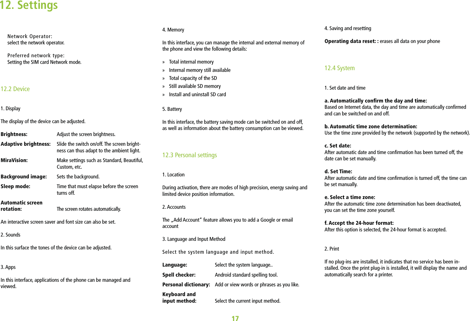 Network Operator:select the network operator. Preferred network type:Setting the SIM card Network mode. 12.2 Device1. DisplayThe display of the device can be adjusted.Brightness:   Adjust the screen brightness.Adaptive brightness:    Slide the switch on/off. The screen bright-ness can thus adapt to the ambient light.MiraVision:    Make settings such as Standard, Beautiful, Custom, etc. Background image:   Sets the background.Sleep mode:    Time that must elapse before the screen turns off.Automatic screen  rotation:   The screen rotates automatically.An interactive screen saver and font size can also be set.2. Sounds  In this surface the tones of the device can be adjusted.3. AppsIn this interface, applications of the phone can be managed and viewed.1712. Settings4. Memory In this interface, you can manage the internal and external memory of the phone and view the following details: »Total internal memory  »Internal memory still available  »Total capacity of the SD  »Still available SD memory  »Install and uninstall SD card 5. Battery In this interface, the battery saving mode can be switched on and off, as well as information about the battery consumption can be viewed. 12.3 Personal settings1. LocationDuring activation, there are modes of high precision, energy saving and limited device position information. 2. AccountsThe „Add Account“ feature allows you to add a Google or email account3. Language and Input Method Select the system language and input method. Language:   Select the system language..Spell checker:   Android standard spelling tool.Personal dictionary:    Add or view words or phrases as you like.Keyboard and  input method:   Select the current input method.4. Saving and resetting Operating data reset: : erases all data on your phone 12.4 System1. Set date and time a. Automatically conrm the day and time:  Based on Internet data, the day and time are automatically conrmed and can be switched on and off.b. Automatic time zone determination:  Use the time zone provided by the network (supported by the network).c. Set date:  After automatic date and time conrmation has been turned off, the date can be set manually.d. Set Time:  After automatic date and time conrmation is turned off, the time can be set manually.e. Select a time zone:  After the automatic time zone determination has been deactivated,  you can set the time zone yourself.f. Accept the 24-hour format:  After this option is selected, the 24-hour format is accepted.2. Print If no plug-ins are installed, it indicates that no service has been in-stalled. Once the print plug-in is installed, it will display the name and automatically search for a printer.
