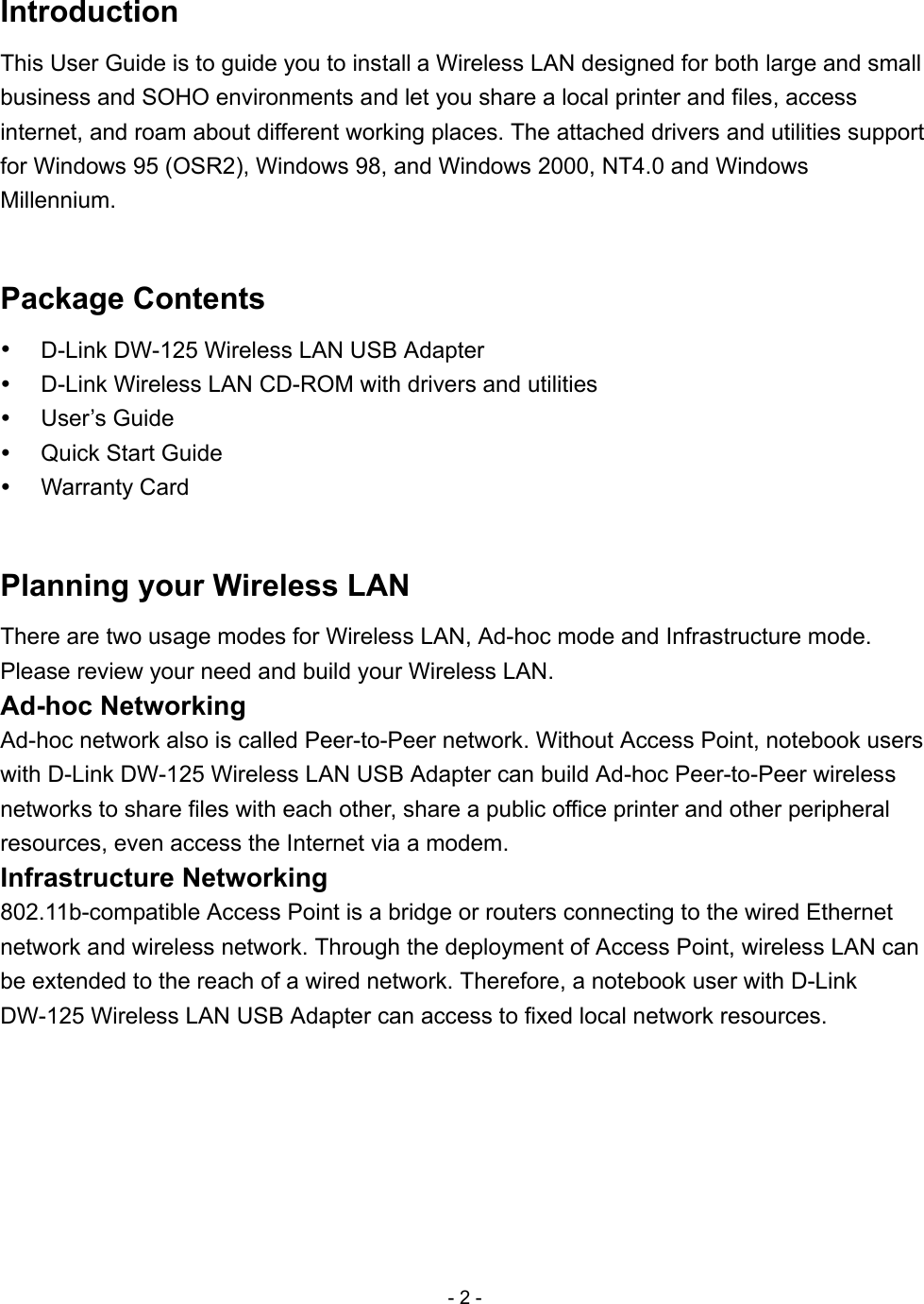 - 2 - Introduction This User Guide is to guide you to install a Wireless LAN designed for both large and small business and SOHO environments and let you share a local printer and files, access internet, and roam about different working places. The attached drivers and utilities support for Windows 95 (OSR2), Windows 98, and Windows 2000, NT4.0 and Windows Millennium.  Package Contents   D-Link DW-125 Wireless LAN USB Adapter   D-Link Wireless LAN CD-ROM with drivers and utilities   User’s Guide   Quick Start Guide   Warranty Card  Planning your Wireless LAN There are two usage modes for Wireless LAN, Ad-hoc mode and Infrastructure mode. Please review your need and build your Wireless LAN. Ad-hoc Networking Ad-hoc network also is called Peer-to-Peer network. Without Access Point, notebook users with D-Link DW-125 Wireless LAN USB Adapter can build Ad-hoc Peer-to-Peer wireless networks to share files with each other, share a public office printer and other peripheral resources, even access the Internet via a modem. Infrastructure Networking 802.11b-compatible Access Point is a bridge or routers connecting to the wired Ethernet network and wireless network. Through the deployment of Access Point, wireless LAN can be extended to the reach of a wired network. Therefore, a notebook user with D-Link DW-125 Wireless LAN USB Adapter can access to fixed local network resources. 