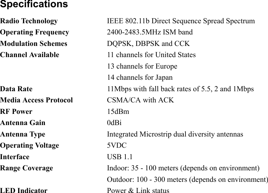 Specifications Radio Technology  IEEE 802.11b Direct Sequence Spread Spectrum Operating Frequency  2400-2483.5MHz ISM band Modulation Schemes  DQPSK, DBPSK and CCK Channel Available  11 channels for United States   13 channels for Europe   14 channels for Japan Data Rate  11Mbps with fall back rates of 5.5, 2 and 1Mbps Media Access Protocol  CSMA/CA with ACK RF Power 15dBm Antenna Gain 0dBi Antenna Type  Integrated Microstrip dual diversity antennas Operating Voltage 5VDC Interface USB 1.1 Range Coverage  Indoor: 35 - 100 meters (depends on environment)   Outdoor: 100 - 300 meters (depends on environment) LED Indicator  Power &amp; Link status  