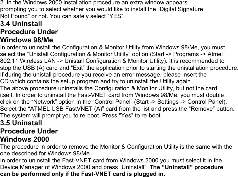 2. In the Windows 2000 installation procedure an extra window appears prompting you to select whether you would like to install the “Digital Signature Not Found” or not. You can safely select “YES”. 3.4 Uninstall Procedure Under Windows 98/Me In order to uninstall the Configuration &amp; Monitor Utility from Windows 98/Me, you must select the “Unistall Configuration &amp; Monitor Utility” option (Start -&gt; Programs -&gt; Atmel 802.11 Wireless LAN -&gt; Unistall Configuration &amp; Monitor Utility). It is recommended to stop the USB (A) card and “Exit” the application prior to starting the unistallation procedure. If during the unistall procedure you receive an error message, please insert the CD which contains the setup program and try to uninstall the Utility again. The above procedure uninstalls the Configuration &amp; Monitor Utility, but not the card itself. In order to uninstall the Fast-VNET card from Windows 98/Me, you must double click on the “Network” option in the “Control Panel” (Start -&gt; Settings -&gt; Control Panel). Select the “ATMEL USB FastVNET (A)” card from the list and press the “Remove” button. The system will prompt you to re-boot. Press &quot;Yes&quot; to re-boot. 3.5 Uninstall Procedure Under Windows 2000 The procedure in order to remove the Monitor &amp; Configuration Utility is the same with the one described for Windows 98/Me. In order to uninstall the Fast-VNET card from Windows 2000 you must select it in the Device Manager of Windows 2000 and press “Uninstall”. The “Uninstall” procedure can be performed only if the Fast-VNET card is plugged in.                               