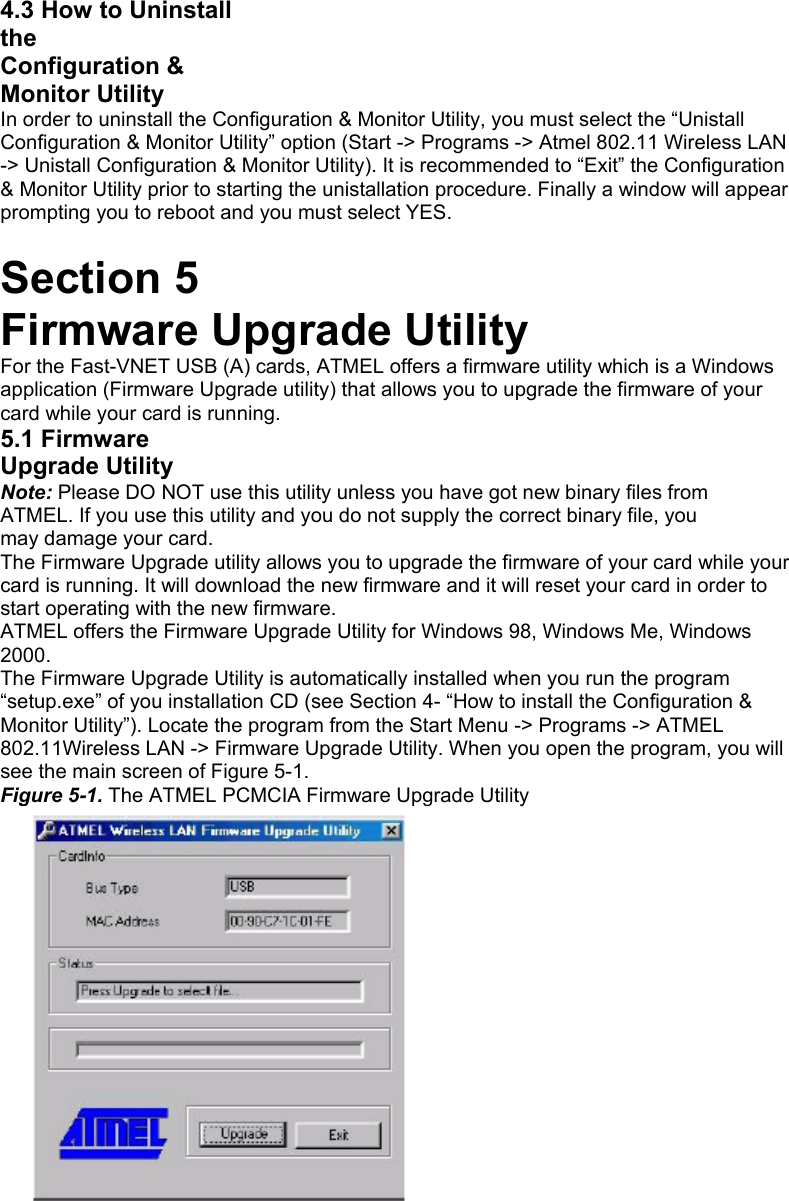 4.3 How to Uninstall the Configuration &amp; Monitor Utility In order to uninstall the Configuration &amp; Monitor Utility, you must select the “Unistall Configuration &amp; Monitor Utility” option (Start -&gt; Programs -&gt; Atmel 802.11 Wireless LAN -&gt; Unistall Configuration &amp; Monitor Utility). It is recommended to “Exit” the Configuration &amp; Monitor Utility prior to starting the unistallation procedure. Finally a window will appear prompting you to reboot and you must select YES.  Section 5 Firmware Upgrade Utility For the Fast-VNET USB (A) cards, ATMEL offers a firmware utility which is a Windows application (Firmware Upgrade utility) that allows you to upgrade the firmware of your card while your card is running. 5.1 Firmware Upgrade Utility Note: Please DO NOT use this utility unless you have got new binary files from ATMEL. If you use this utility and you do not supply the correct binary file, you may damage your card. The Firmware Upgrade utility allows you to upgrade the firmware of your card while your card is running. It will download the new firmware and it will reset your card in order to start operating with the new firmware. ATMEL offers the Firmware Upgrade Utility for Windows 98, Windows Me, Windows 2000. The Firmware Upgrade Utility is automatically installed when you run the program “setup.exe” of you installation CD (see Section 4- “How to install the Configuration &amp; Monitor Utility”). Locate the program from the Start Menu -&gt; Programs -&gt; ATMEL 802.11Wireless LAN -&gt; Firmware Upgrade Utility. When you open the program, you will see the main screen of Figure 5-1. Figure 5-1. The ATMEL PCMCIA Firmware Upgrade Utility     
